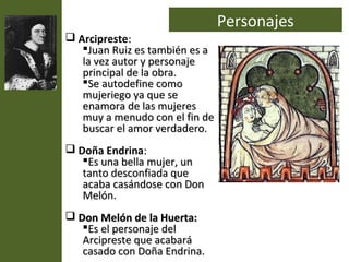 Personajes
 Arcipreste:
   Juan Ruiz es también es a
   la vez autor y personaje
   principal de la obra.
   Se autodefine como
   mujeriego ya que se
   enamora de las mujeres
   muy a menudo con el fin de
   buscar el amor verdadero.
 Doña Endrina:
   Es una bella mujer, un
   tanto desconfiada que
   acaba casándose con Don
   Melón.
 Don Melón de la Huerta:
   Es el personaje del
   Arcipreste que acabará
   casado con Doña Endrina.
 
