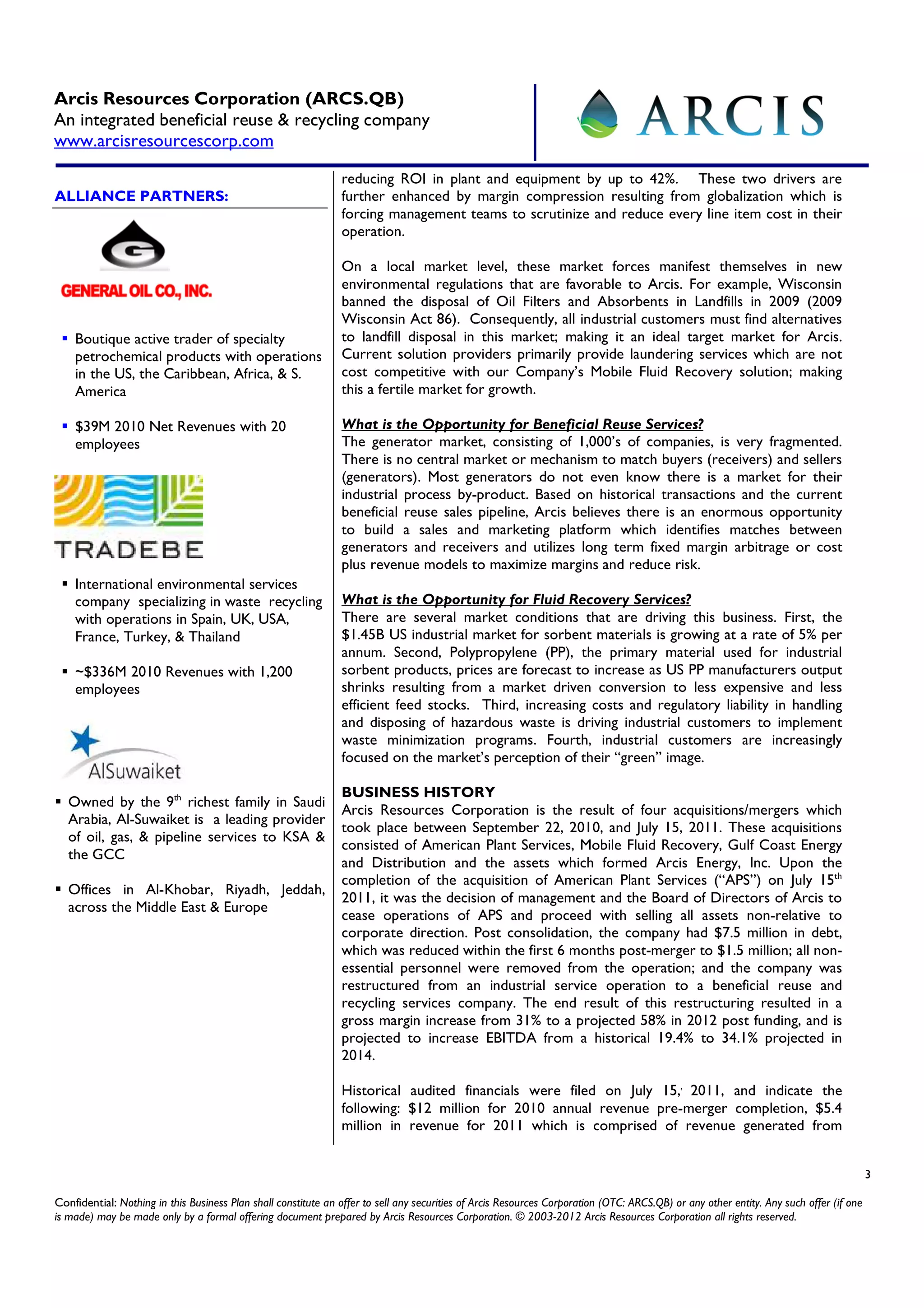 Arcis Resources Corporation (ARCS.QB)
An integrated beneficial reuse & recycling company
www.arcisresourcescorp.com

                                                                reducing ROI in plant and equipment by up to 42%. These two drivers are
ALLIANCE PARTNERS:                                              further enhanced by margin compression resulting from globalization which is
                                                                forcing management teams to scrutinize and reduce every line item cost in their
                                                                operation.

                                                                On a local market level, these market forces manifest themselves in new
                                                                environmental regulations that are favorable to Arcis. For example, Wisconsin
                                                                banned the disposal of Oil Filters and Absorbents in Landfills in 2009 (2009
                                                                Wisconsin Act 86). Consequently, all industrial customers must find alternatives
    Boutique active trader of specialty                         to landfill disposal in this market; making it an ideal target market for Arcis.
    petrochemical products with operations                      Current solution providers primarily provide laundering services which are not
    in the US, the Caribbean, Africa, & S.                      cost competitive with our Company’s Mobile Fluid Recovery solution; making
    America                                                     this a fertile market for growth.

    $39M 2010 Net Revenues with 20                              What is the Opportunity for Beneficial Reuse Services?
    employees                                                   The generator market, consisting of 1,000’s of companies, is very fragmented.
                                                                There is no central market or mechanism to match buyers (receivers) and sellers
                                                                (generators). Most generators do not even know there is a market for their
                                                                industrial process by-product. Based on historical transactions and the current
                                                                beneficial reuse sales pipeline, Arcis believes there is an enormous opportunity
                                                                to build a sales and marketing platform which identifies matches between
                                                                generators and receivers and utilizes long term fixed margin arbitrage or cost
                                                                plus revenue models to maximize margins and reduce risk.
    International environmental services
    company specializing in waste recycling                     What is the Opportunity for Fluid Recovery Services?
    with operations in Spain, UK, USA,                          There are several market conditions that are driving this business. First, the
    France, Turkey, & Thailand                                  $1.45B US industrial market for sorbent materials is growing at a rate of 5% per
                                                                annum. Second, Polypropylene (PP), the primary material used for industrial
    ~$336M 2010 Revenues with 1,200                             sorbent products, prices are forecast to increase as US PP manufacturers output
    employees                                                   shrinks resulting from a market driven conversion to less expensive and less
                                                                efficient feed stocks. Third, increasing costs and regulatory liability in handling
                                                                and disposing of hazardous waste is driving industrial customers to implement
                                                                waste minimization programs. Fourth, industrial customers are increasingly
                                                                focused on the market’s perception of their “green” image.

                                                                BUSINESS HISTORY
   Owned by the 9th richest family in Saudi
                                                                Arcis Resources Corporation is the result of four acquisitions/mergers which
   Arabia, Al-Suwaiket is a leading provider
                                                                took place between September 22, 2010, and July 15, 2011. These acquisitions
   of oil, gas, & pipeline services to KSA &
                                                                consisted of American Plant Services, Mobile Fluid Recovery, Gulf Coast Energy
   the GCC
                                                                and Distribution and the assets which formed Arcis Energy, Inc. Upon the
                                                                completion of the acquisition of American Plant Services (“APS”) on July 15th
   Offices in Al-Khobar, Riyadh, Jeddah,
                                                                2011, it was the decision of management and the Board of Directors of Arcis to
   across the Middle East & Europe
                                                                cease operations of APS and proceed with selling all assets non-relative to
                                                                corporate direction. Post consolidation, the company had $7.5 million in debt,
                                                                which was reduced within the first 6 months post-merger to $1.5 million; all non-
                                                                essential personnel were removed from the operation; and the company was
                                                                restructured from an industrial service operation to a beneficial reuse and
                                                                recycling services company. The end result of this restructuring resulted in a
                                                                gross margin increase from 31% to a projected 58% in 2012 post funding, and is
                                                                projected to increase EBITDA from a historical 19.4% to 34.1% projected in
                                                                2014.

                                                                Historical audited financials were filed on July 15,, 2011, and indicate the
                                                                following: $12 million for 2010 annual revenue pre-merger completion, $5.4
                                                                million in revenue for 2011 which is comprised of revenue generated from


                                                                                                                                                                                         3

Confidential: Nothing in this Business Plan shall constitute an offer to sell any securities of Arcis Resources Corporation (OTC: ARCS.QB) or any other entity. Any such offer (if one
is made) may be made only by a formal offering document prepared by Arcis Resources Corporation. © 2003-2012 Arcis Resources Corporation all rights reserved.
 