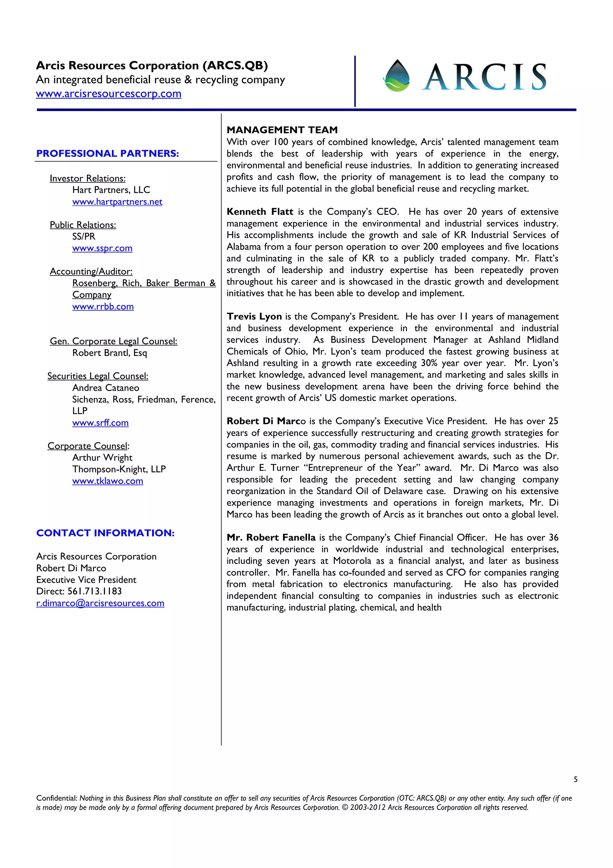 Arcis Resources Corporation (ARCS.QB)
An integrated beneficial reuse & recycling company
www.arcisresourcescorp.com

                                                                MANAGEMENT TEAM
                                                                With over 100 years of combined knowledge, Arcis’ talented management team
PROFESSIONAL PARTNERS:                                          blends the best of leadership with years of experience in the energy,
                                                                environmental and beneficial reuse industries. In addition to generating increased
    Investor Relations:                                         profits and cash flow, the priority of management is to lead the company to
          Hart Partners, LLC                                    achieve its full potential in the global beneficial reuse and recycling market.
          www.hartpartners.net
                                                                Kenneth Flatt is the Company’s CEO. He has over 20 years of extensive
    Public Relations:                                           management experience in the environmental and industrial services industry.
          SS/PR                                                 His accomplishments include the growth and sale of KR Industrial Services of
          www.sspr.com                                          Alabama from a four person operation to over 200 employees and five locations
                                                                and culminating in the sale of KR to a publicly traded company. Mr. Flatt’s
    Accounting/Auditor:                                         strength of leadership and industry expertise has been repeatedly proven
        Rosenberg, Rich, Baker Berman &                         throughout his career and is showcased in the drastic growth and development
        Company                                                 initiatives that he has been able to develop and implement.
        www.rrbb.com
                                                                Trevis Lyon is the Company’s President. He has over 11 years of management
                                                                and business development experience in the environmental and industrial
    Gen. Corporate Legal Counsel:                               services industry. As Business Development Manager at Ashland Midland
         Robert Brantl, Esq                                     Chemicals of Ohio, Mr. Lyon’s team produced the fastest growing business at
                                                                Ashland resulting in a growth rate exceeding 30% year over year. Mr. Lyon’s
   Securities Legal Counsel:                                    market knowledge, advanced level management, and marketing and sales skills in
         Andrea Cataneo                                         the new business development arena have been the driving force behind the
         Sichenza, Ross, Friedman, Ference,                     recent growth of Arcis’ US domestic market operations.
         LLP
         www.srff.com                                           Robert Di Marco is the Company’s Executive Vice President. He has over 25
                                                                years of experience successfully restructuring and creating growth strategies for
   Corporate Counsel:                                           companies in the oil, gas, commodity trading and financial services industries. His
        Arthur Wright                                           resume is marked by numerous personal achievement awards, such as the Dr.
        Thompson-Knight, LLP                                    Arthur E. Turner “Entrepreneur of the Year” award. Mr. Di Marco was also
        www.tklawo.com                                          responsible for leading the precedent setting and law changing company
                                                                reorganization in the Standard Oil of Delaware case. Drawing on his extensive
                                                                experience managing investments and operations in foreign markets, Mr. Di
                                                                Marco has been leading the growth of Arcis as it branches out onto a global level.
CONTACT INFORMATION:                                            Mr. Robert Fanella is the Company’s Chief Financial Officer. He has over 36
                                                                years of experience in worldwide industrial and technological enterprises,
Arcis Resources Corporation                                     including seven years at Motorola as a financial analyst, and later as business
Robert Di Marco                                                 controller. Mr. Fanella has co-founded and served as CFO for companies ranging
Executive Vice President                                        from metal fabrication to electronics manufacturing. He also has provided
Direct: 561.713.1183                                            independent financial consulting to companies in industries such as electronic
r.dimarco@arcisresources.com                                    manufacturing, industrial plating, chemical, and health




                                                                                                                                                                                         5

Confidential: Nothing in this Business Plan shall constitute an offer to sell any securities of Arcis Resources Corporation (OTC: ARCS.QB) or any other entity. Any such offer (if one
is made) may be made only by a formal offering document prepared by Arcis Resources Corporation. © 2003-2012 Arcis Resources Corporation all rights reserved.
 