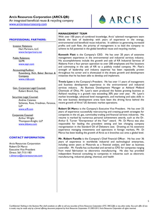 Arcis Resources Corporation (ARCS.QB)
An integrated beneficial reuse & recycling company
www.arcisresourcescorp.com

                                                                MANAGEMENT TEAM
                                                                With over 100 years of combined knowledge, Arcis’ talented management team
PROFESSIONAL PARTNERS:                                          blends the best of leadership with years of experience in the energy,
                                                                environmental and beneficial reuse industries. In addition to generating increased
    Investor Relations:                                         profits and cash flow, the priority of management is to lead the company to
          Hart Partners, LLC                                    achieve its full potential in the global beneficial reuse and recycling market.
          www.hartpartners.net
                                                                Kenneth Flatt is the Company’s CEO. He has over 20 years of extensive
    Public Relations:                                           management experience in the environmental and industrial services industry.
          SS/PR                                                 His accomplishments include the growth and sale of KR Industrial Services of
          www.sspr.com                                          Alabama from a four person operation to over 200 employees and five locations
                                                                and culminating in the sale of KR to a publicly traded company. Mr. Flatt’s
    Accounting/Auditor:                                         strength of leadership and industry expertise has been repeatedly proven
        Rosenberg, Rich, Baker Berman &                         throughout his career and is showcased in the drastic growth and development
        Company                                                 initiatives that he has been able to develop and implement.
        www.rrbb.com
                                                                Trevis Lyon is the Company’s President. He has over 11 years of management
                                                                and business development experience in the environmental and industrial
    Gen. Corporate Legal Counsel:                               services industry. As Business Development Manager at Ashland Midland
         Robert Brantl, Esq                                     Chemicals of Ohio, Mr. Lyon’s team produced the fastest growing business at
                                                                Ashland resulting in a growth rate exceeding 30% year over year. Mr. Lyon’s
   Securities Legal Counsel:                                    market knowledge, advanced level management, and marketing and sales skills in
         Andrea Cataneo                                         the new business development arena have been the driving force behind the
         Sichenza, Ross, Friedman, Ference,                     recent growth of Arcis’ US domestic market operations.
         LLP
         www.srff.com                                           Robert Di Marco is the Company’s Executive Vice President. He has over 25
                                                                years of experience successfully restructuring and creating growth strategies for
   Corporate Counsel:                                           companies in the oil, gas, commodity trading and financial services industries. His
        Arthur Wright                                           resume is marked by numerous personal achievement awards, such as the Dr.
        Thompson-Knight, LLP                                    Arthur E. Turner “Entrepreneur of the Year” award. Mr. Di Marco was also
        www.tklawo.com                                          responsible for leading the precedent setting and law changing company
                                                                reorganization in the Standard Oil of Delaware case. Drawing on his extensive
                                                                experience managing investments and operations in foreign markets, Mr. Di
                                                                Marco has been leading the growth of Arcis as it branches out onto a global level.
CONTACT INFORMATION:                                            Mr. Robert Fanella is the Company’s Chief Financial Officer. He has over 36
                                                                years of experience in worldwide industrial and technological enterprises,
Arcis Resources Corporation                                     including seven years at Motorola as a financial analyst, and later as business
Robert Di Marco                                                 controller. Mr. Fanella has co-founded and served as CFO for companies ranging
Executive Vice President                                        from metal fabrication to electronics manufacturing. He also has provided
Direct: 561.713.1183                                            independent financial consulting to companies in industries such as electronic
r.dimarco@arcisresources.com                                    manufacturing, industrial plating, chemical, and health




                                                                                                                                                                                         5

Confidential: Nothing in this Business Plan shall constitute an offer to sell any securities of Arcis Resources Corporation (OTC: ARCS.QB) or any other entity. Any such offer (if one
is made) may be made only by a formal offering document prepared by Arcis Resources Corporation. © 2003-2012 Arcis Resources Corporation all rights reserved.
 