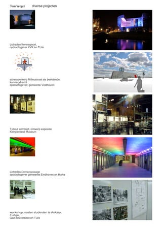 Tom Veeger 
diverse projecten 
Lichtplan Kennispoort, 
opdrachtgever KVK en TU/e 
schetsontwerp Milieustraat als beeldende 
kunstopdracht 
opdrachtgever: gemeente Veldhoven 
Tybout architect, ontwerp expositie 
Kempenland Museum 
Lichtplan Demerpassage 
opdrachtgever gemeente Eindhoven en Hurks 
workshop master studenten te Ankara, 
Turkije, 
Gazi Universiteit en TU/e 
