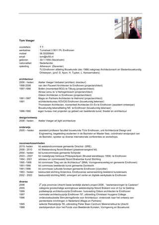 Tom Veeger 
voorletters : T.T. 
werkadres : Tuinstraat 3 5611 PL Eindhoven 
mobiel : 06 55355640 
email : tom@tv59.nl 
geboren : 30-1-1959 (Stockholm) 
nationaliteit : Nederlander 
opleiding : Atheneum (Deventer) 
TU Eindhoven afdeling Bouwkunde (dec 1986) vakgroep Architectonisch en Stedenbouwkundig 
Ontwerpen, (prof. D. Apon, H. Tupker, L. Kerssemakers) 
architectuur 
2008 - heden: Atelier Veeger Verbakel (architect, directeur) 
1998-2008 van den Pauwert Architecten te Eindhoven (projectarchitect) 
1997-1998 Bollen (momenteel BO2) te Tilburg (projectarchitect) 
Alinea Lerou te ’s Hertogenbosch (projectarchitect) 
Odeon Architecten in Eindhoven (projectarchitect) 
1991-1997 Magis en Partners Architecten te Helmond (projectarchitect) 
1991 architectenbureau KOVOS Eindhoven (bouwkundig tekenaar) 
Thomassen Architecten, momenteel Architecten En En te Eindhoven (assistent ontwerper) 
Bouwkundig tekenafdeling NS te Eindhoven (bouwkundig tekenaar) 
1986-1990 eigen bureau met projecten op gebied van beeldende kunst, theater en architectuur 
design/ontwerp 
2008 - heden: Atelier Veeger art light architecture 
onderwijs 
2005 – heden assistent professor faculteit bouwkunde TU/e Eindhoven, unit Architectural Design and 
Engineering, begeleiding studenten in de Bachelor en Master fase, coördinator eindproject van 
de Bachelor, spreker op diverse internationale conferenties en workshops. 
nevenwerkzaamheden 
2010- heden lid welstandcommissie gemeente Oirschot (SRE) 
2008 - 2010 lid Welstandzorg Noord Brabant (plaatsvervangend lid) 
2004 - heden lid kunstcommissie gemeente Schijndel 
2003 – 2007 lid iniatiefgroep herbouw Philipspaviljoen (Brussel wereldexpo 1958) te Eindhoven 
1994 - 2001 adviseur en commissielid Noord Brabantse Kunst Stichting 
1995 -1999 lid commissie "Dag van de Architectuur" (BNA, Vormgeversoverleg en gemeente Eindhoven) 
1991-1996 lid commissie beeldende kunst gemeente Dordrecht 
1991-1996 lid commissie culturele fondsen gemeente Eindhoven (voorzitter) 
1993 - heden bestuurslid stichting Antarctica, Eindhovense samenwerking beeldend kunstenaars 
2002 - 2003 bestuurslid stichting MAD, emergent art center en digitale werkplaats te Eindhoven 
diverse 
2006 2e prijs provincie Utrecht beste landelijk starters project 2006 , “starterswoningen te Casteren” 
2005 categorie grootschalige woningbouw welstandsprijs Noord Brabant voor st Cyr te Geldrop 
1999 publieksprijs architectuurprijs Eindhoven, huisvesting Odeon architecten te Eindhoven 
1997 nominatie architectuurprijs Eindhoven '97, uitbreiding Christiaan Huygens College. 
1996 onderzoeksubsidie Stimuleringsfonds voor Architectuur; onderzoek naar het ontwerp van 
penitentiaire inrichtingen in Nederland (Magis en Partners) 
1995 selectie Rietveldprijs '95, uitbreiding Pieter Baan Centrum/ Meiersinstituut te Utrecht 
1988 startstipendium door het Fonds voor Beeldende Kunsten, Vormgeving en Bouwkunst 
 