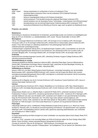 lezingen 
2009 - heden diverse presentaties en conferenties in binnen en buitenland (TU/e) 
2009 workshop tijdens symposium Nirov met als onderwerp CPO (Collectief Particulier 
Opdrachtgeverschap) 
2008 lezing en expertgesprek Instituut Licht Ontwerp Amsterdam 
2007 lezing symposium TU/e faculteit bouwkunde vakgroep Real Estate onderwerp CPO 
2006 lezing/ workshop voor de Vereniging Podium Technologie, ‘Lichtontwerpen met LED-technologie” 
2005 lezing/workshop voor de stiching Experimenten Volkshuisvesting (SEV) onderwerp “CPO” 
1991 lezing Noord Brabantse Kunst Stichting te Oirschot, eigen werk op gebied van Beeldende Kunst 
Projecten, een selectie 
Stedenbouw 
herinrichting en nieuwbouw Vendexterrein te Amsterdam, grootschalige locatie voor kantoren en bedrijfsgebouwen 
langs de A10 van Amsterdam o.a. beeldkwaliteitplan (vdP), studie ” Bouwen Buitendijks” te Druten (MP) 
Woningbouw 
148 en 110 woningen Meerhoven te Eindhoven (vdP), 120 woningen st Cyr te Geldrop (vdP), 58 woningen 
Terneuzen (vdP), 61 en 44 woningen te Bemmel (vdP), winkelruimte en maisonnettes centrum Helmond (vdP), 
project ’t Cour 200 woningen en uitbreiding stadskantoor met parkeergarage Helmond (MP) 
collectief particulier opdrachtgeverschap: 
3 stadswoningen Langestraat Tilburg (AVV), 34 starterswoningen Casteren (vdP), 2 woonblokken van 36 en 64 
huurwoningen/appartementen Bloemenbuurt Zuid Eindhoven, een pilootproject CPO voor huurders (vdP), 40 
woningen Bergeijk (vdP), 18 woningen Boekel (vdP), 24 woningen Nuenen (vdP), 40 woningen Velp (vdP) 
Onderwijs 
basisschool als schoolwoningproject Leende (vdP), uitbreiding Christiaan Huygens College Eindhoven (MP), 
uitbreiding bassischool Boekel 
Gezondheidszorg en overige 
nieuwbouw beddenhuis Elkerliek ziekenhuis Helmond (MP), uitbreiding Pieter Baan Centrum/ Meiersinstituut 
Utrecht (MP), Penitentiaire Inrichtingen Nieuw Vosseveld Vught waaronder de Extra Beveiligde Inrichting, de 
Drugs Vrije Afdeling, een carré van 144 cellen, milieustraat (MP) 
Utiliteitsbouw en kantoren 
kantoor (1800 m2) voor Marc Global Systems Airport Eindhoven, momenteel huisvesting voor de Koninklijke 
Marechaussee (vdP), uitbreiding KPMG Eindhoven (vdP), kantoor met hal Emgas Den Bosch (AA), kantoor 
woningbouwvereniging Bergopwaarts Deurne (MP), woningbouw in combinatie met kantoren met de huisvesting 
van Odeon Architecten Eindhoven (O), 
Retail 
nieuwbouw AH xl (flagship voor de XL formule) Eindhoven (vdP) nieuwbouw Toyota Doetichem (vdP), nieuw en 
verbouw Opel dealer Helmond (vdP) 
Interieur 
audio winkel Meerview Eindhoven (AVV), Watson Wyatt/Brans en Co Eindhoven (vdP), Marc Global Systems 
Eindhoven (vdP), Koninklijke Marechaussee Eindhoven (vdP), S.A.B. Eindhoven (vdP), 4000 m2 politie Breda (AA) 
Studie 
designcampus Waalre voor o.a. Maarten Baas in opdracht NV Rede (AVV), onderzoek nieuwbouw Ivoorkust 
fruitexporteur Fruiteq en Taste (AVV), nieuwbouw gemeentehuis Nuenen (vdP) , nieuwbouw AH xl Nijmegen (vdP), 
autowijk Veldhoven een plan voor 20 dealers (vdP), autostraat voor 5 dealers in een gecombineerde huisvesting 
langs de A16 Dordrecht (vdP), Skiramide, een 144 meter hoge indoor skibaan met beursgebouw, 250 
appartementen, horeca, hotel, zwembad en een 400 meter ijsbaan te Tilburg (BO2), studie experimentele autoloze 
woonwijk van 1000 woningen in de Vinex locatie Meerhoven in opdracht van de gemeente Eindhoven (MP) 
Prijsvragen 
milieustraat Veldhoven (AVV), hoofdkantoor Philips-Nederland locatie Evoluon terrein (i.s.m. West 8 en Franse 
architect D. Perrault) (vdP), 2x nieuwbouw seniorenhuisvesting te Eindhoven 120 appartementen met 2 gesloten 
afdelingen (vdP), herontwikkeling centrum Leende (vdP), gewonnen prijsvraag stationskwartier, een combinatie 
van woningbouw en utiliteit Cuijk(O) 
Exposities 
In nauwe samenwerking met Mad emergent art center ontwikkelen van exposities tijdens Dutch Design Week 2010 
t/m DDW 2013. 
curator van “Puls”, expositie in het voormalig Natlab van Philis te Eindhoven tijdens de Dutch Design Week 2009 
Reinier Tybout Architect, ontwerp expositie Museum Kempenland te Eindhoven 
Concept en productie “Dag van de Architectuur” 1996 Eindhoven, 8 kunstenaars een week op locatie 
Poeme Electronique, ontwerp expositie “Philipspaviljoen” hal hoofdgebouw TU/e en festival van Vlaanderen Gent 
 