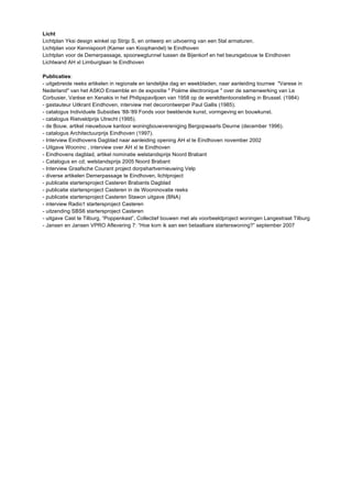 Licht 
Lichtplan Yksi design winkel op Strijp S, en ontwerp en uitvoering van een 5tal armaturen. 
Lichtplan voor Kennispoort (Kamer van Koophandel) te Eindhoven 
Lichtplan voor de Demerpassage, spoorwegtunnel tussen de Bijenkorf en het beursgebouw te Eindhoven 
Lichtwand AH xl Limburglaan te Eindhoven 
Publicaties: 
- uitgebreide reeks artikelen in regionale en landelijke dag en weekbladen, naar aanleiding tournee "Varese in 
Nederland" van het ASKO Ensemble en de expositie " Poème électronique " over de samenwerking van Le 
Corbusier, Varèse en Xenakis in het Philipspaviljoen van 1958 op de wereldtentoonstelling in Brussel. (1984) 
- gastauteur Uitkrant Eindhoven, interview met decorontwerper Paul Gallis (1985). 
- catalogus Individuele Subsidies '88-'89 Fonds voor beeldende kunst, vormgeving en bouwkunst. 
- catalogus Rietveldprijs Utrecht (1995). 
- de Bouw, artikel nieuwbouw kantoor woningbouwvereniging Bergopwaarts Deurne (december 1996). 
- catalogus Architectuurprijs Eindhoven (1997). 
- Interview Eindhovens Dagblad naar aanleiding opening AH xl te Eindhoven november 2002 
- Uitgave Wooninc , interview over AH xl te Eindhoven 
- Eindhovens dagblad, artikel nominatie welstandsprijs Noord Brabant 
- Catalogus en cd; welstandsprijs 2005 Noord Brabant 
- Interview Graafsche Courant project dorpshartvernieuwing Velp 
- diverse artikelen Demerpassage te Eindhoven, lichtproject 
- publicatie startersproject Casteren Brabants Dagblad 
- publicatie startersproject Casteren in de Wooninovatie reeks 
- publicatie startersproject Casteren Stawon uitgave (BNA) 
- interview Radio1 startersproject Casteren 
- uitzending SBS6 startersproject Casteren 
- uitgave Cast te Tilburg, “Poppenkast”, Collectief bouwen met als voorbeeldproject woningen Langestraat Tilburg 
- Jansen en Jansen VPRO Aflevering 7: “Hoe kom ik aan een betaalbare starterswoning?” september 2007 
 