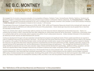 NE B.C. MONTNEY
     VAST RESOURCE BASE
We engaged GLJ to provide a resources evaluation of our properties at Dawson, Parkland, Tower, Sunrise/Sunset, Attachie, Septimus, Sundown and
Blueberry located in northeastern British Columbia and at Pouce Coupe located in northwestern Alberta (collectively, the "Evaluated Areas" or "NE BC
Montney"). The evaluation procedures employed by GLJ are in compliance with standards contained in the Canadian Oil and Gas Evaluation Handbook
("COGE Handbook") and the evaluation is based on GLJ's January 1, 2012 pricing
The estimates of Economic Contingent Resources (or ECR), DPIIP, TPIIP, UPIIP and Prospective Resources should not be confused with reserves and
readers should review the definitions and notes set forth at the end of this presentation. Actual natural gas resources may be greater than or less than
the estimates provided herein.
There is no certainty that it will be commercially viable to produce any of the resources that are categorized as discovered resources. There is no
certainty that any portion of ARC's resources that have been categorized as undiscovered resources will be discovered. Furthermore, if discovered, there
is no certainty that it will be commercially viable to produce any portion of such undiscovered resources. Unless indicated otherwise in this presentation,
all references to ECR volumes are Best Estimate ECR volumes.
Continuous development through multi-year exploration and development programs and significant levels of future capital expenditures are required in
order for additional resources to be recovered in the future. The principal risks that would inhibit the recovery of additional reserves relate to the potential
for variations in the quality of the Montney formation where minimal well data currently exists, access to the capital which would be required to develop
the resources, low gas prices that would curtail the economics of development and the future performance of wells, regulatory approvals, access to the
required services at the appropriate cost, and the effectiveness of fraccing technology and applications. The contingencies that prevent the ECR from
being classified as reserves are due to the early evaluation stage of these potential development opportunities. Additional drilling, completion, and test
results are required before these contingent resources are converted to reserves and a larger component of DPIIP is converted to ECR.
Projects have not been defined to develop the resources in the Evaluated Areas as at the evaluation date. Such projects, in the case of the Montney
resource development, have historically been developed sequentially over a number of drilling seasons and are subject to annual budget constraints,
ARC's policy of orderly development on a staged basis, the timing of the growth of third party infrastructure, the short and long-term view of ARC on gas
prices, the results of exploration and development activities of ARC and others in the area and possible infrastructure capacity constraints.




See “Definitions of Oil and Gas Reserves and Resources” in this presentation.
 