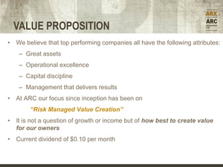 VALUE PROPOSITION
• We believe that top performing companies all have the following attributes:
    – Great assets
    – Operational excellence
    – Capital discipline
    – Management that delivers results
• At ARC our focus since inception has been on
        “Risk Managed Value Creation”
• It is not a question of growth or income but of how best to create value
  for our owners
• Current dividend of $0.10 per month
 