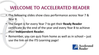 • The following slides show class performance across Year 7 &
Year 8.
• The target is for every Year 7 to get their Ready Reader
certificate by the end of the year and every Year 8 to achieve
their Independent Reader.
• Remember, you can quiz from home as well as in school – just
use the link on the ITS Learning page!
 