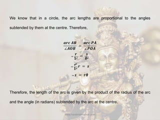 www.harekrishnahub.com
We know that in a circle, the arc lengths are proportional to the angles
subtended by them at the centre. Therefore,
𝒂𝒓𝒄 𝑨𝑩
∠𝑨𝑶𝑩
=
𝒂𝒓𝒄 𝑷𝑨
∠𝑷𝑶𝑨
⇒
𝒓
𝟏 𝒄
= 𝒔
𝜽 𝒄
⇒
𝜽 𝒄
𝟏 𝒄
𝒓 = 𝒔
⇒ 𝒔 = 𝒓𝜽
Therefore, the length of the arc is given by the product of the radius of the arc
and the angle (in radians) subtended by the arc at the centre.
 