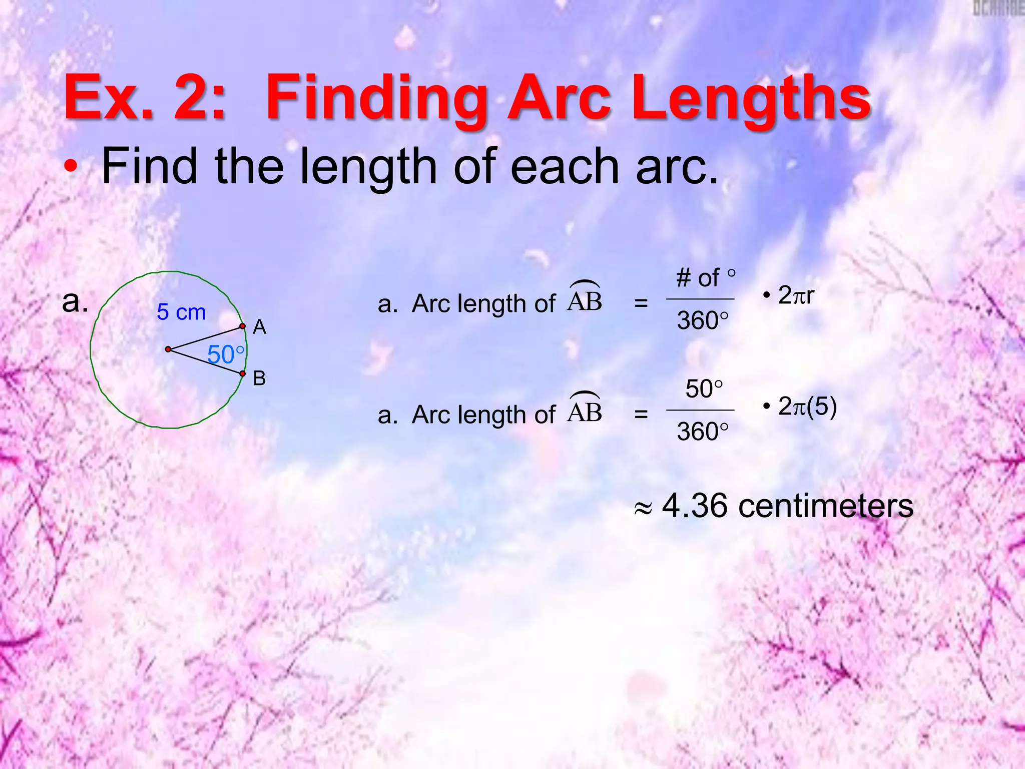 Ex. 2: Finding Arc Lengths
• Find the length of each arc.
5 cm
B
A
50°
a.
a. Arc length of =AB
 50°
360°
• 2(5)
a. Arc length of =AB
 # of °
360°
• 2r
 4.36 centimeters
 