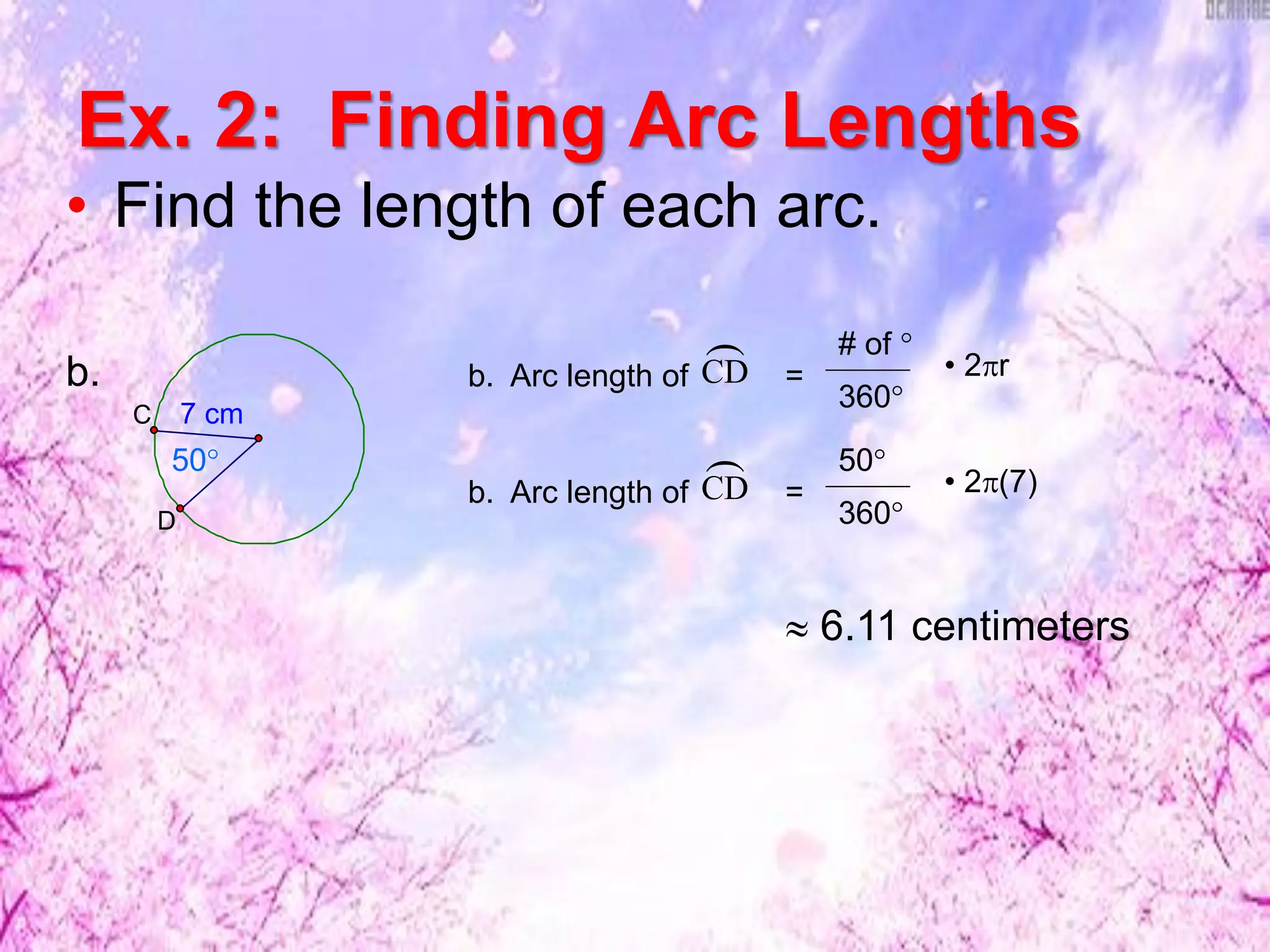 Ex. 2: Finding Arc Lengths
• Find the length of each arc.
7 cm
D
C
50°
b. b. Arc length of =CD
 # of °
360°
• 2r
b. Arc length of =CD
 50°
360°
• 2(7)
 6.11 centimeters
 