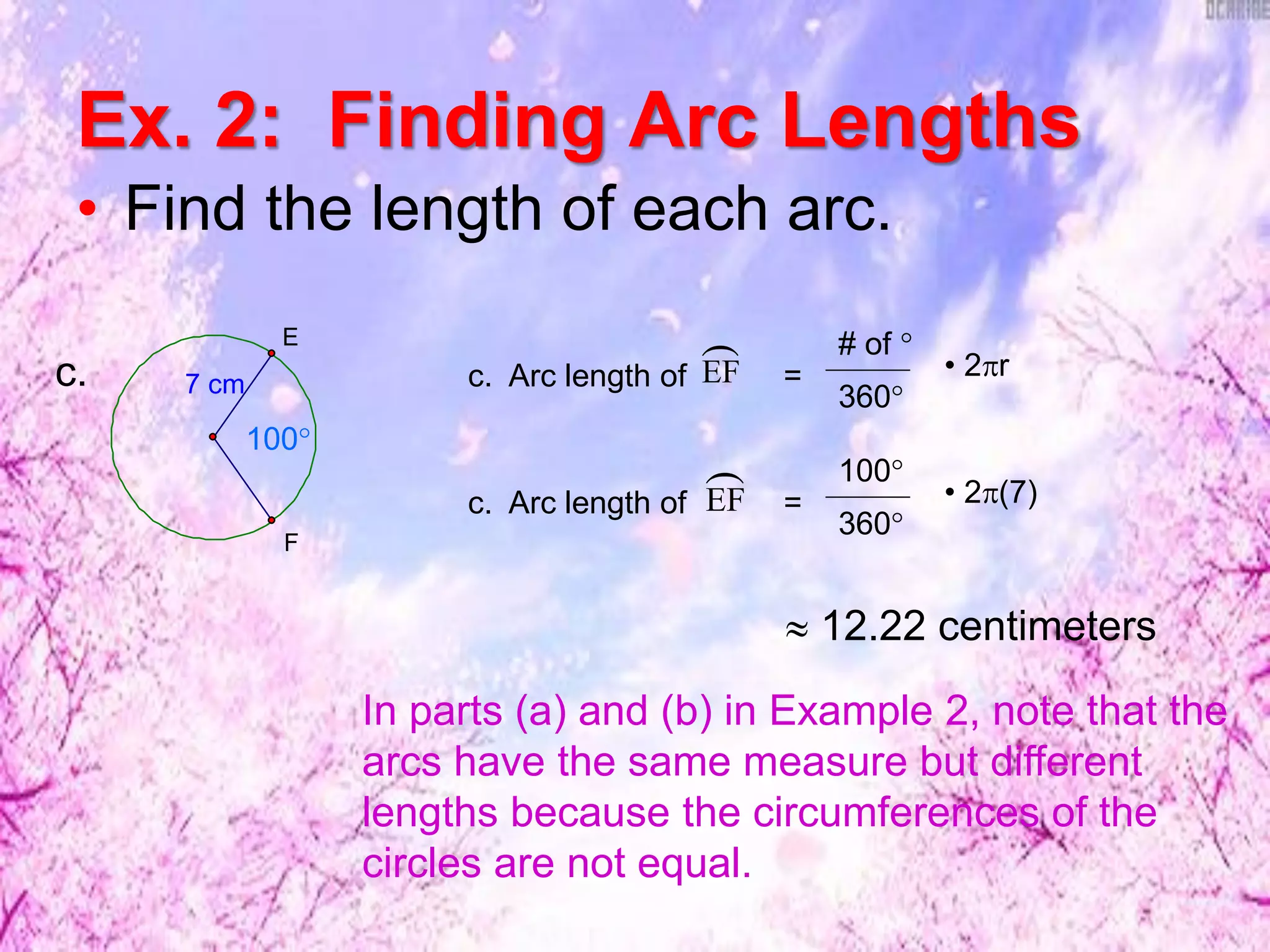 Ex. 2: Finding Arc Lengths
• Find the length of each arc.
7 cm
F
E
100°
c. c. Arc length of =
# of °
360°
• 2r
c. Arc length of =EF
 100°
360°
• 2(7)
EF

 12.22 centimeters
In parts (a) and (b) in Example 2, note that the
arcs have the same measure but different
lengths because the circumferences of the
circles are not equal.
 