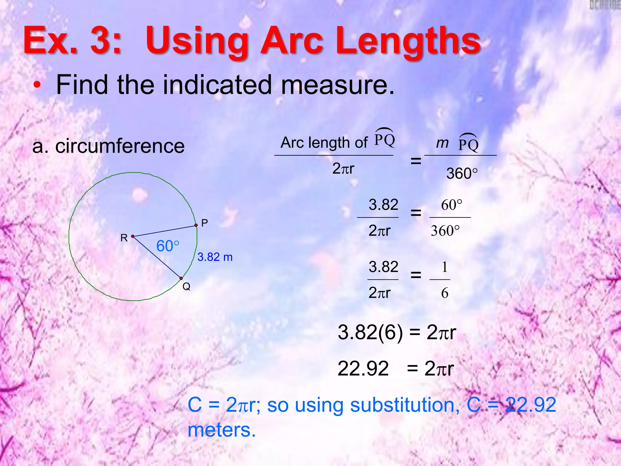Ex. 3: Using Arc Lengths
• Find the indicated measure.
3.82 m
R
Q
P
60°
a. circumference PQ
Arc length of
2r =
PQ
m
360°
3.82
2r 6
1
=
3.82
2r 360°
60°
=
3.82(6) = 2r
22.92 = 2r
C = 2r; so using substitution, C = 22.92
meters.
 