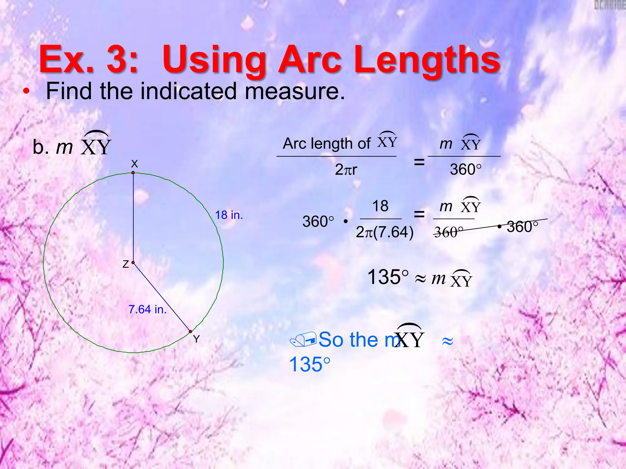 Ex. 3: Using Arc Lengths
• Find the indicated measure.
XY
b. m XY
Arc length of
2r = 360°
18
2(7.64) 360°
=
135°  m
XY
m
XY
m
• 360°360° •
XY

So the m 
135°
XY
7.64 in.
18 in.
Z
Y
X
 