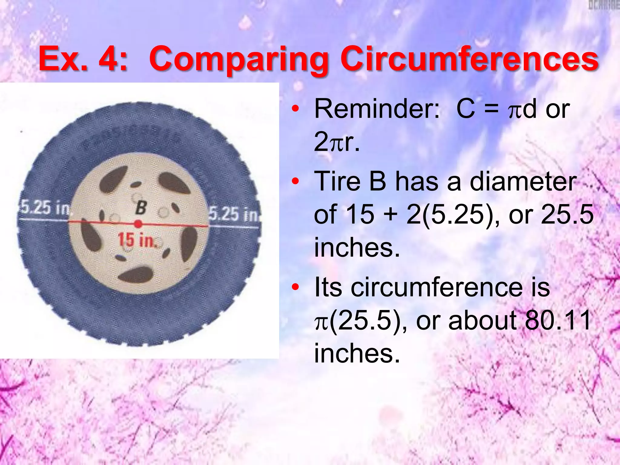 • Reminder: C = d or
2r.
• Tire B has a diameter
of 15 + 2(5.25), or 25.5
inches.
• Its circumference is
(25.5), or about 80.11
inches.
Ex. 4: Comparing Circumferences
 