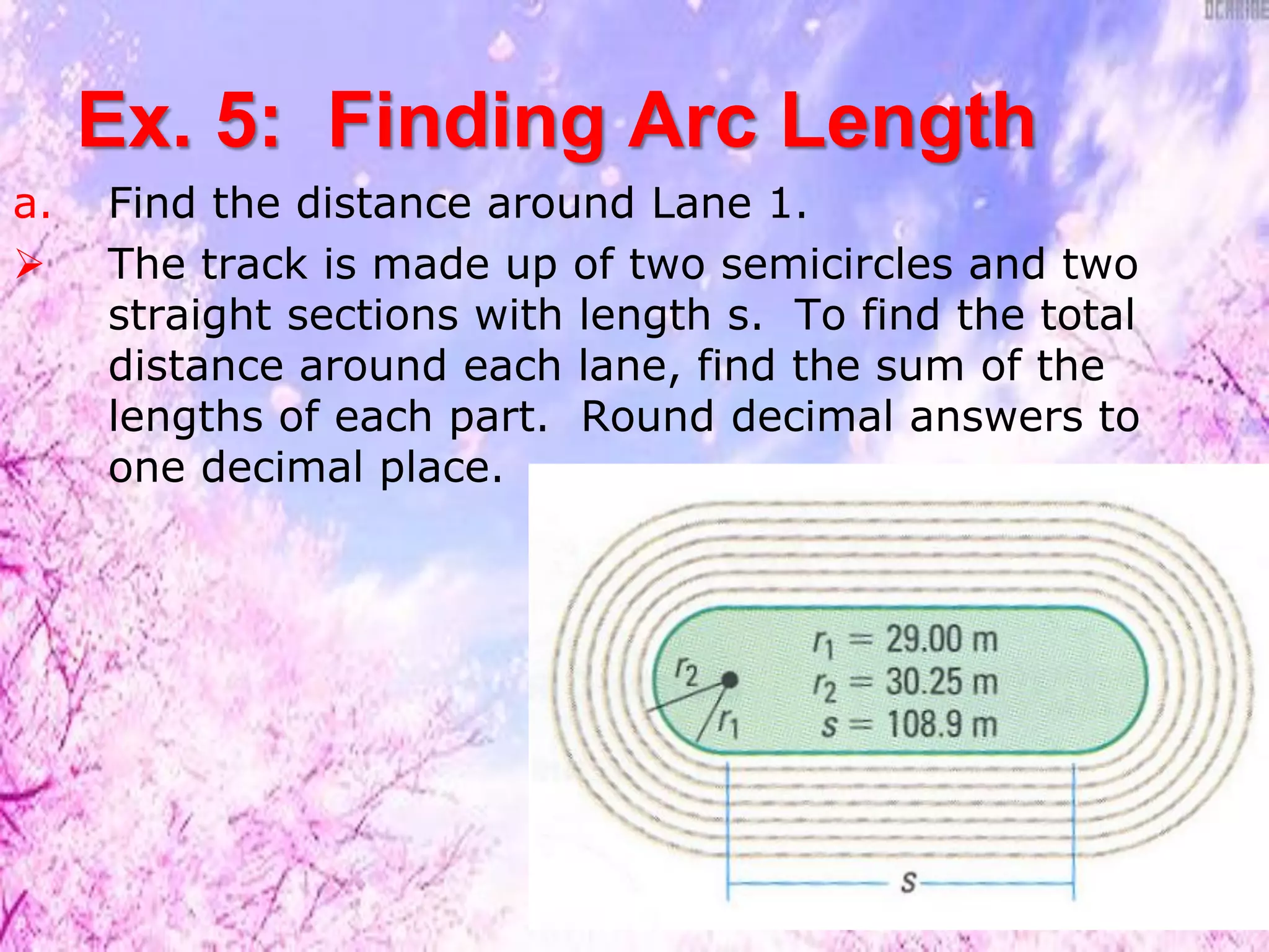 Ex. 5: Finding Arc Length
a. Find the distance around Lane 1.
 The track is made up of two semicircles and two
straight sections with length s. To find the total
distance around each lane, find the sum of the
lengths of each part. Round decimal answers to
one decimal place.
 