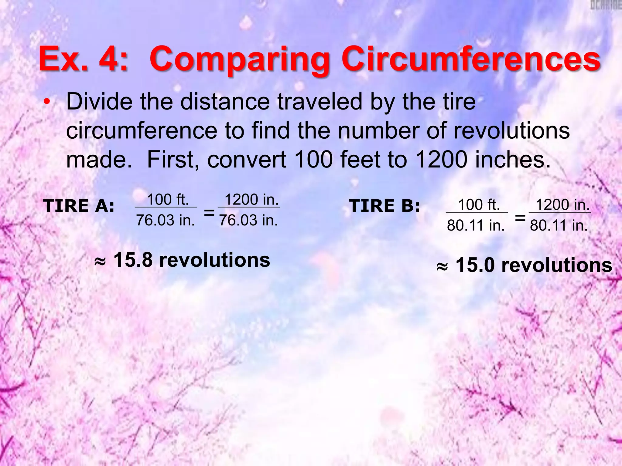 • Divide the distance traveled by the tire
circumference to find the number of revolutions
made. First, convert 100 feet to 1200 inches.
TIRE A: 100 ft.
76.03 in.
1200 in.
76.03 in.= 100 ft.
80.11 in.
1200 in.
80.11 in.=
 15.8 revolutions
TIRE B:
 15.0 revolutions
Ex. 4: Comparing Circumferences
 