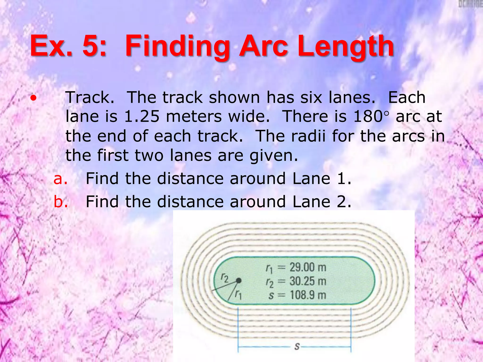 Ex. 5: Finding Arc Length
• Track. The track shown has six lanes. Each
lane is 1.25 meters wide. There is 180° arc at
the end of each track. The radii for the arcs in
the first two lanes are given.
a. Find the distance around Lane 1.
b. Find the distance around Lane 2.
 