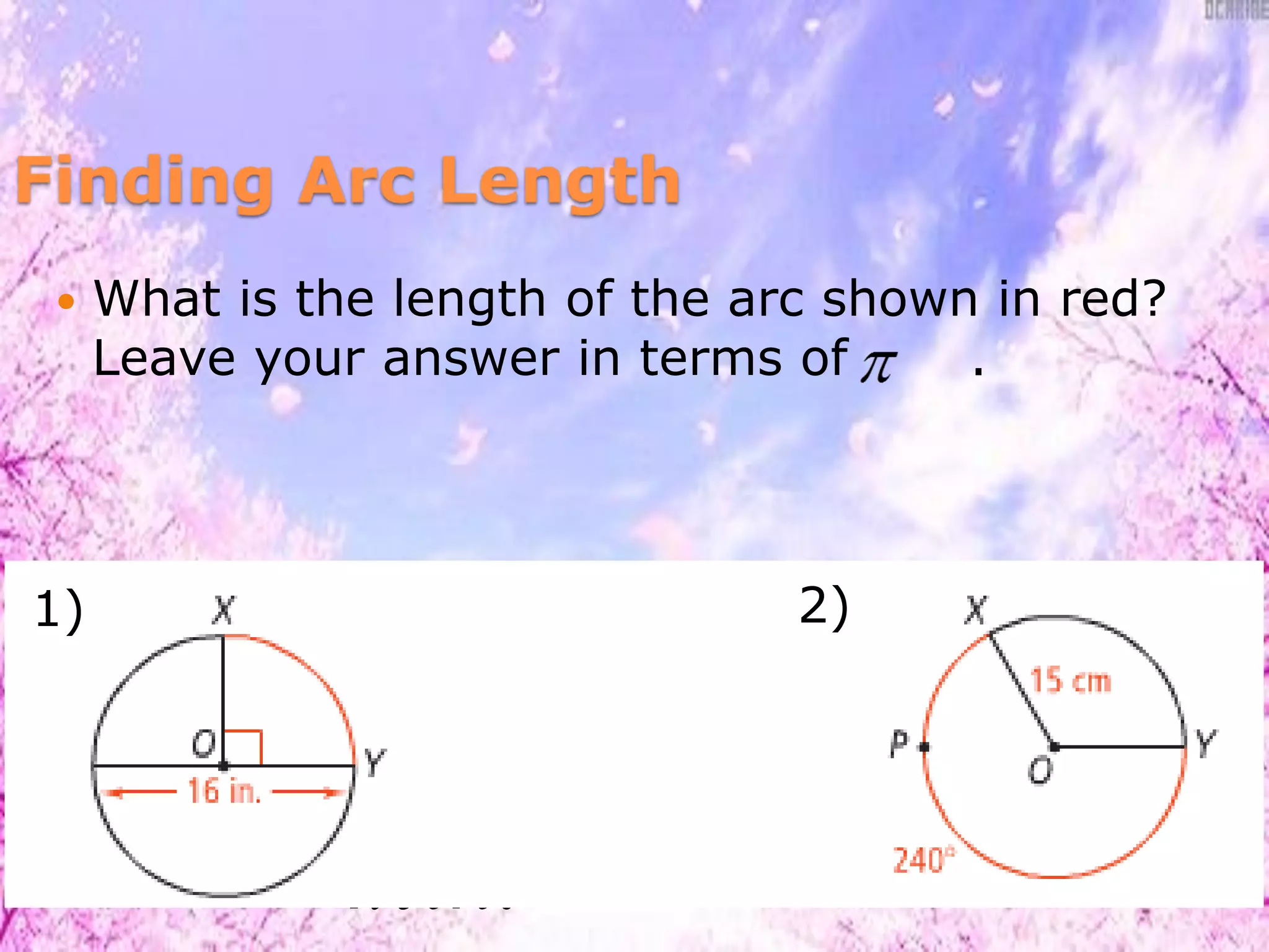  What is the length of the arc shown in red?
Leave your answer in terms of .
360
mXY
lengthof XY d 
90
(16)
360
 
4 .in
2
360
mXPY
lengthof XPY r 
240
2 (15)
360
 
20 cm
1) 2)
 