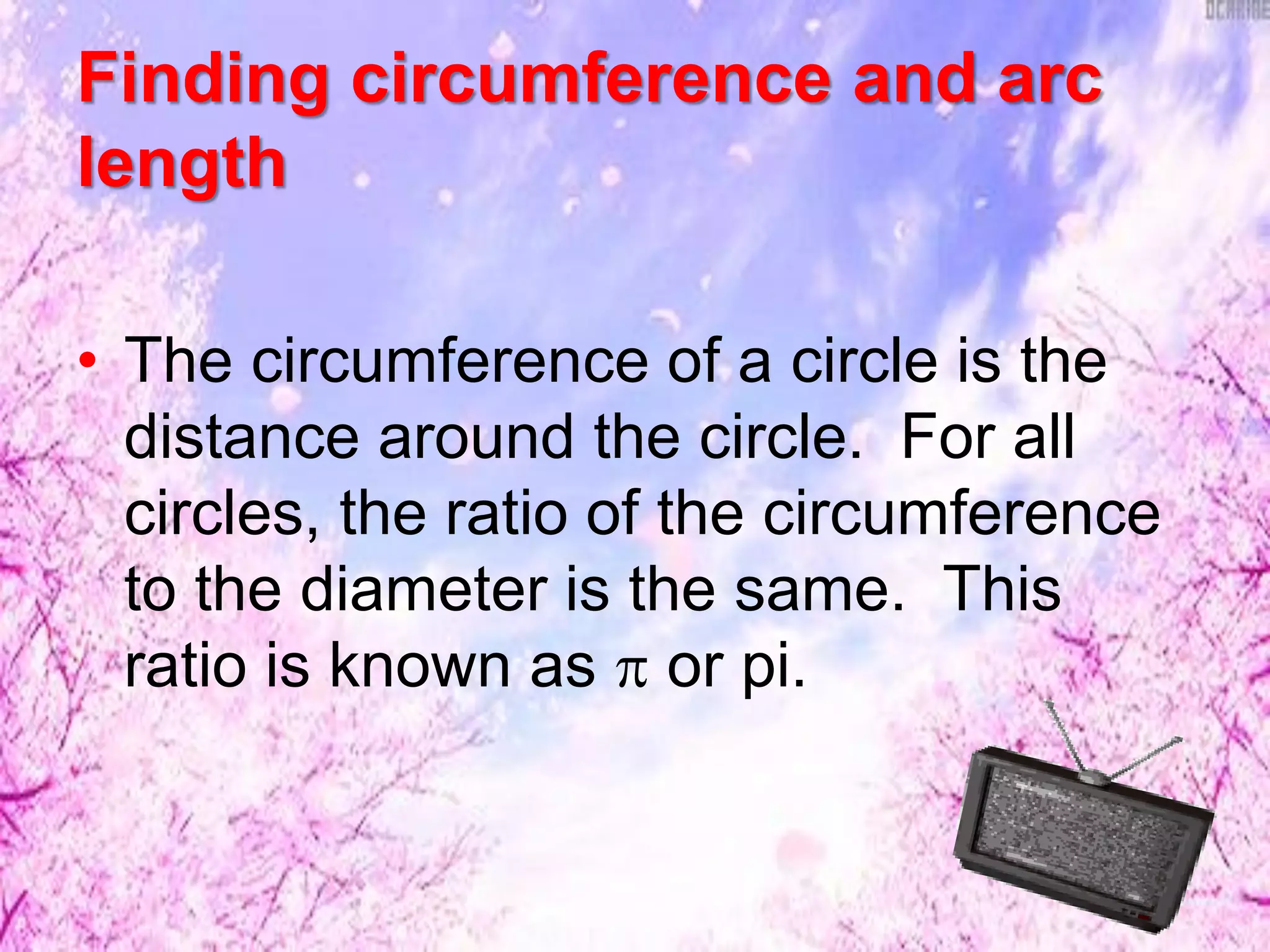 Finding circumference and arc
length
• The circumference of a circle is the
distance around the circle. For all
circles, the ratio of the circumference
to the diameter is the same. This
ratio is known as  or pi.
 