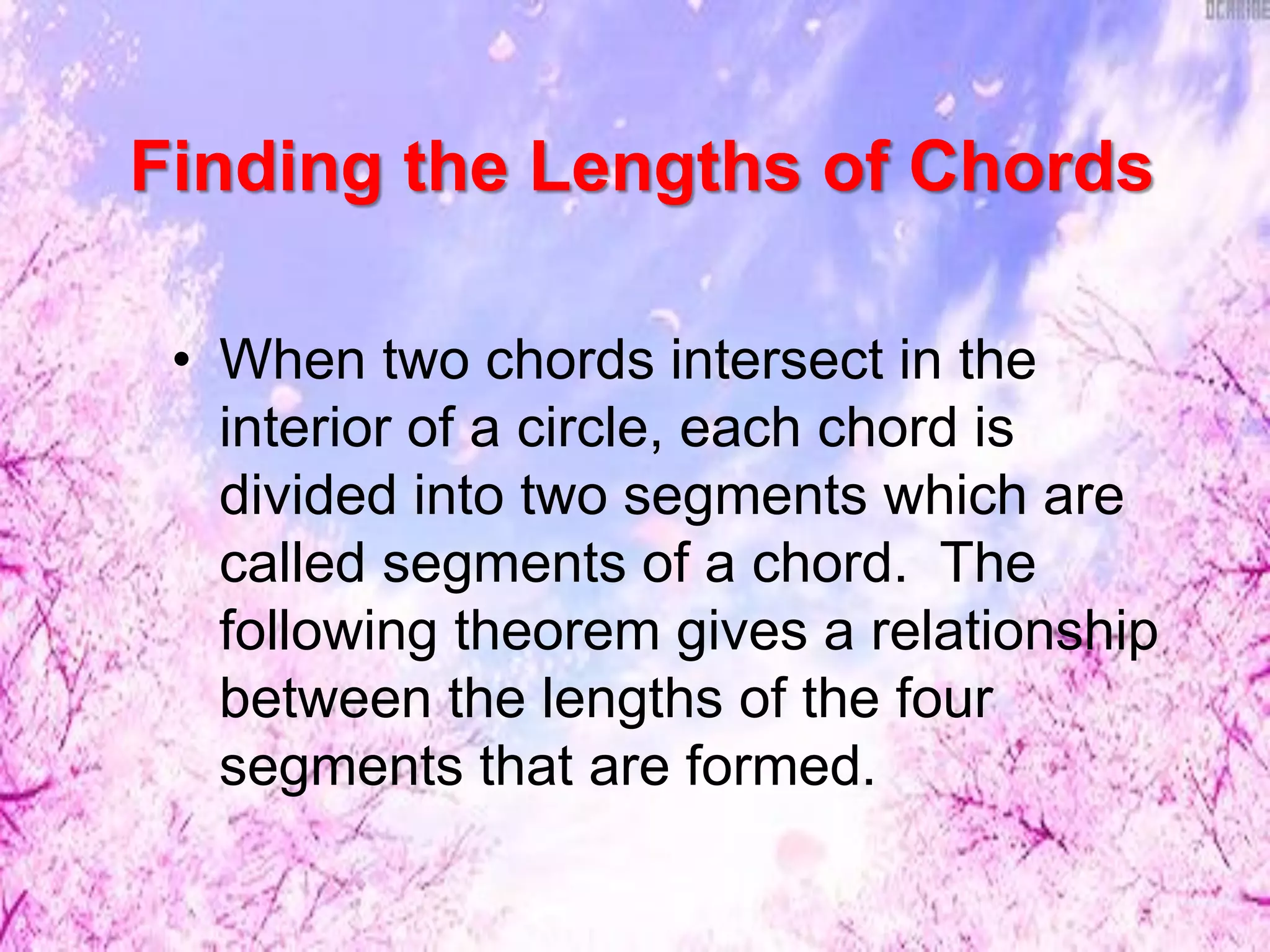 Finding the Lengths of Chords
• When two chords intersect in the
interior of a circle, each chord is
divided into two segments which are
called segments of a chord. The
following theorem gives a relationship
between the lengths of the four
segments that are formed.
 