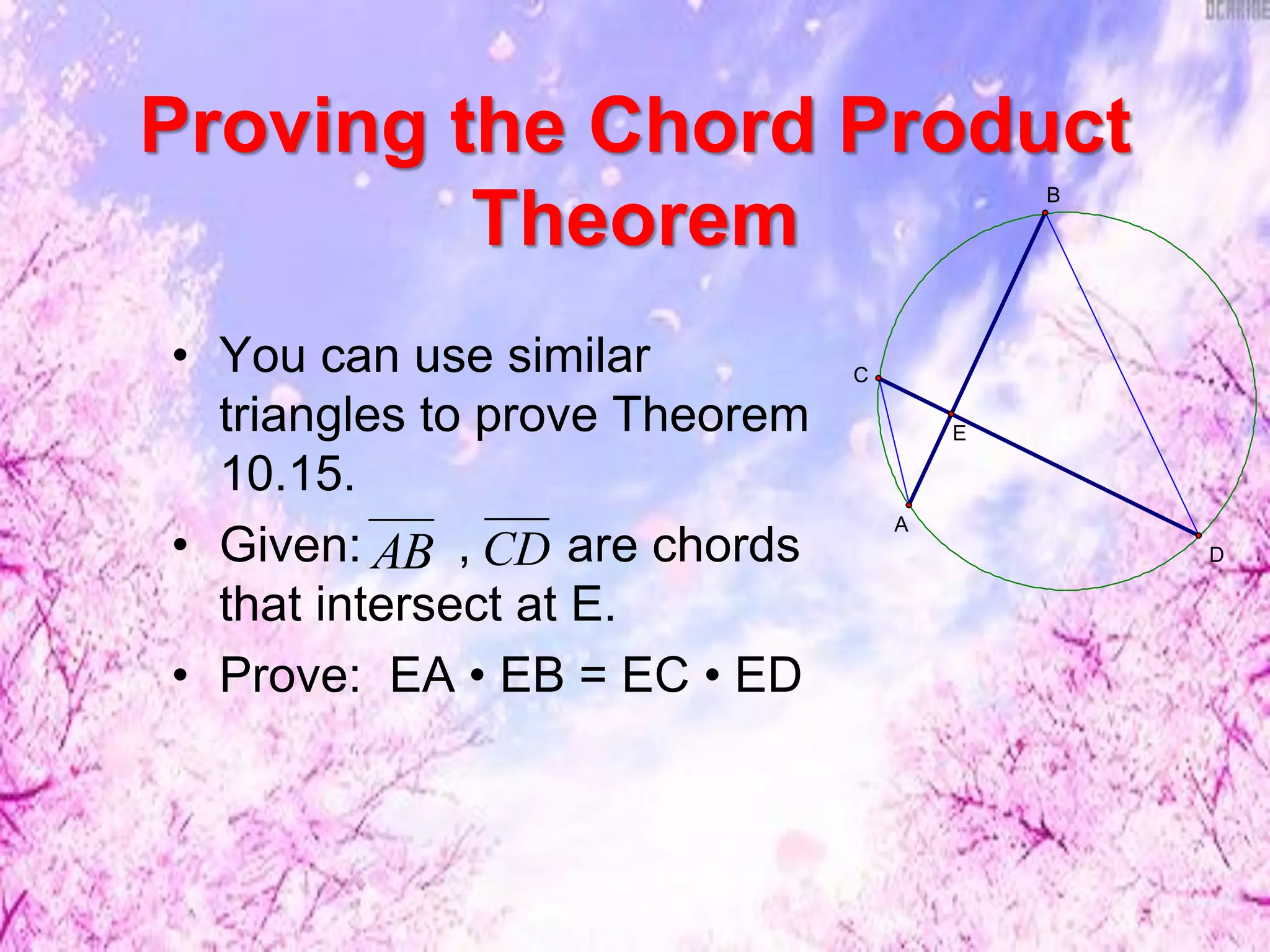 Proving the Chord Product
Theorem
• You can use similar
triangles to prove Theorem
10.15.
• Given: , are chords
that intersect at E.
• Prove: EA • EB = EC • ED
AB CD
E
D
B
C
A
 