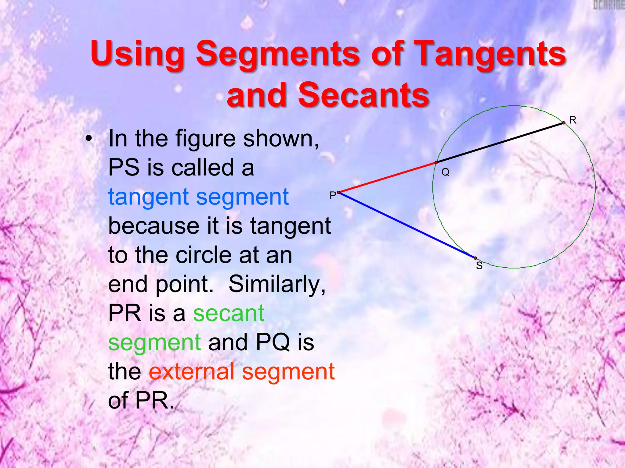 Using Segments of Tangents
and Secants
• In the figure shown,
PS is called a
tangent segment
because it is tangent
to the circle at an
end point. Similarly,
PR is a secant
segment and PQ is
the external segment
of PR.
Q
S
P
R
 