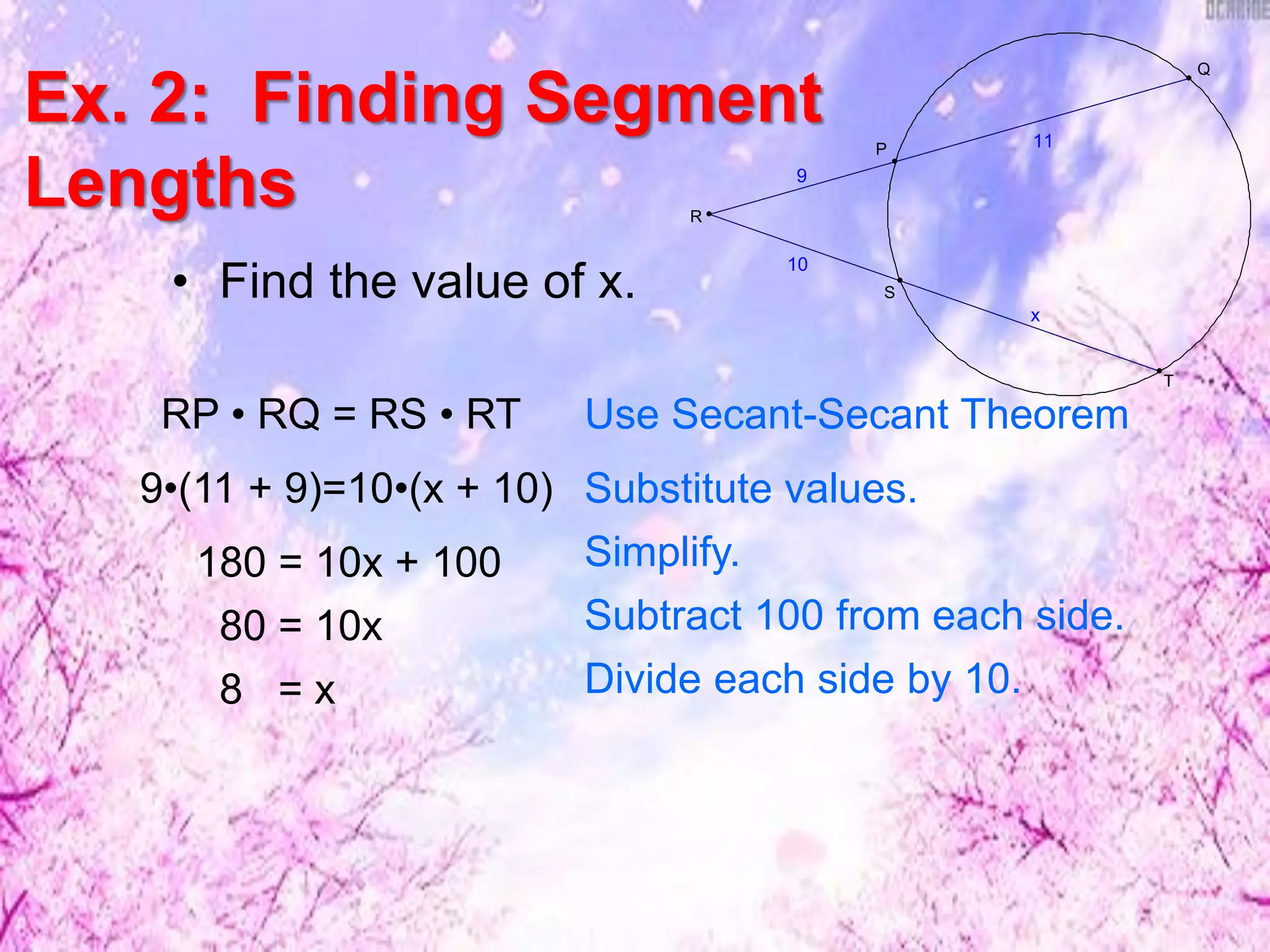 Ex. 2: Finding Segment
Lengths
• Find the value of x. x
10
11
9
S
P
T
R
Q
RP • RQ = RS • RT Use Secant-Secant Theorem
Substitute values.9•(11 + 9)=10•(x + 10)
180 = 10x + 100
80 = 10x
Simplify.
Subtract 100 from each side.
8 = x Divide each side by 10.
 