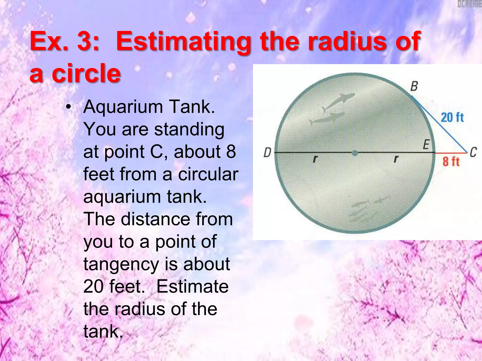 Ex. 3: Estimating the radius of
a circle
• Aquarium Tank.
You are standing
at point C, about 8
feet from a circular
aquarium tank.
The distance from
you to a point of
tangency is about
20 feet. Estimate
the radius of the
tank.
 