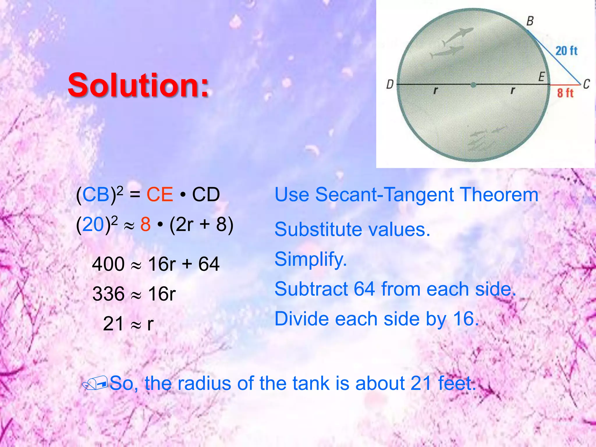 (CB)2 = CE • CD Use Secant-Tangent Theorem
Substitute values.
400  16r + 64
336  16r
Simplify.
21  r Divide each side by 16.
(20)2  8 • (2r + 8)
Subtract 64 from each side.
So, the radius of the tank is about 21 feet.
Solution:
 
