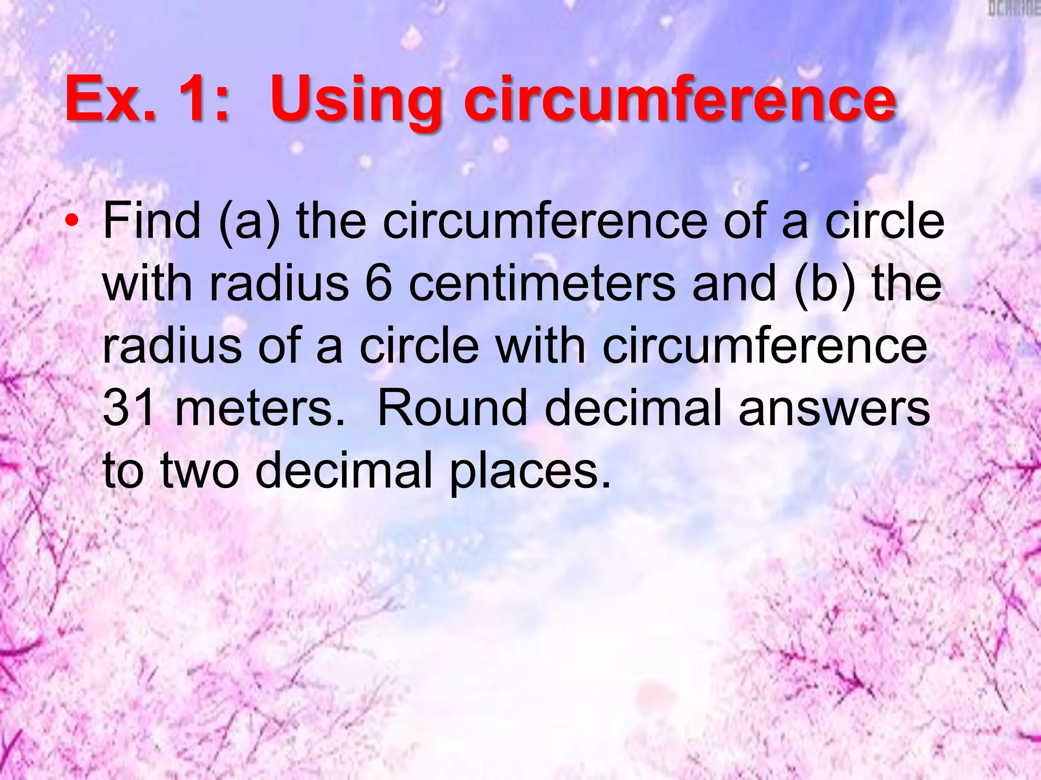 Ex. 1: Using circumference
• Find (a) the circumference of a circle
with radius 6 centimeters and (b) the
radius of a circle with circumference
31 meters. Round decimal answers
to two decimal places.
 