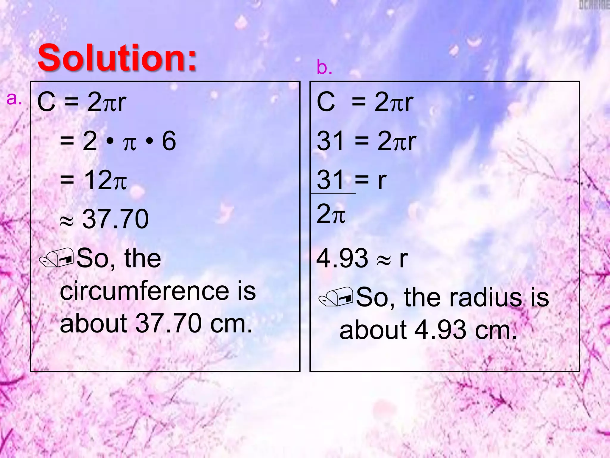 Solution:
C = 2r
= 2 •  • 6
= 12
 37.70
So, the
circumference is
about 37.70 cm.
C = 2r
31 = 2r
31 = r
4.93  r
So, the radius is
about 4.93 cm.
2
a.
b.
 