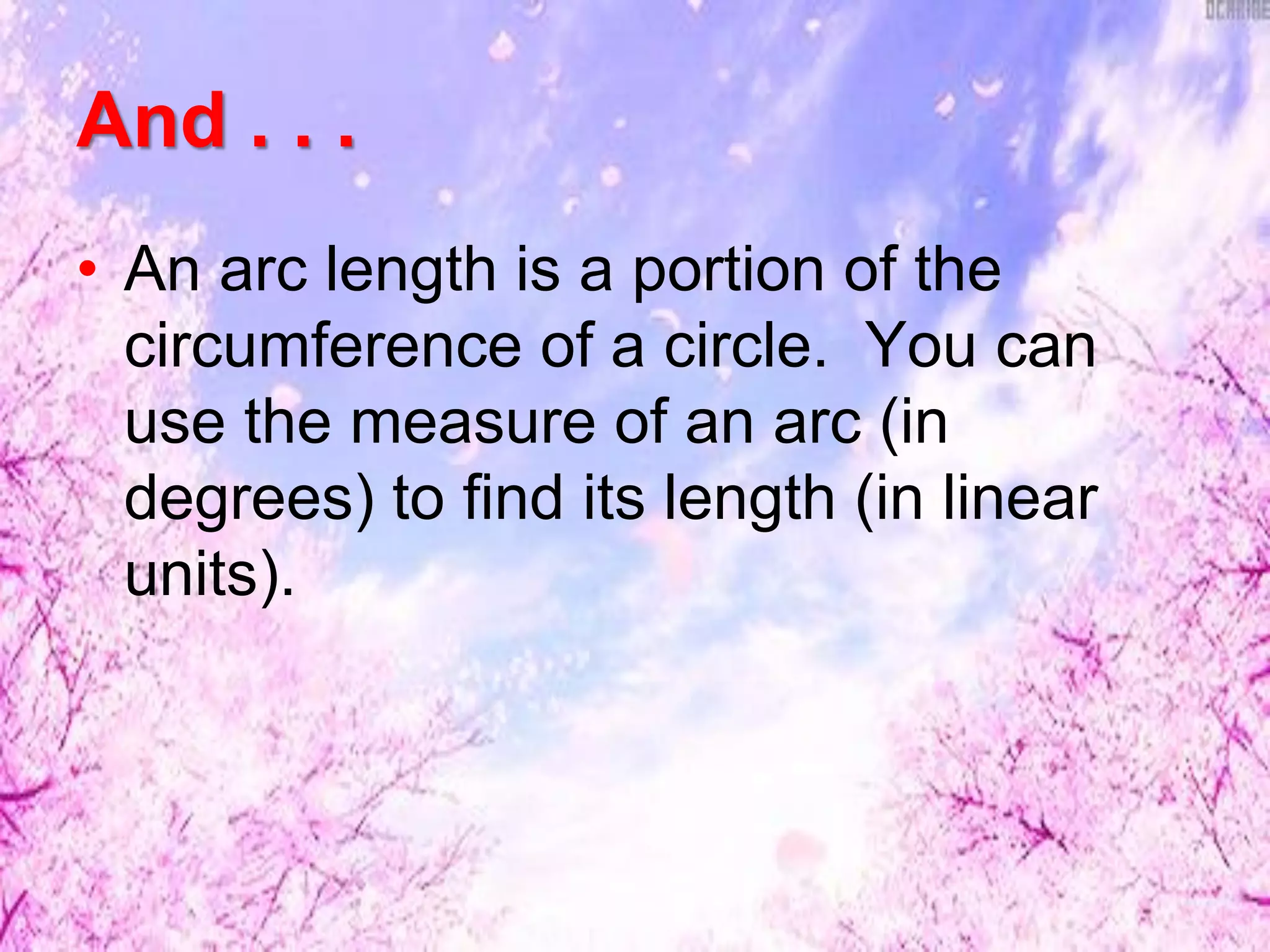 And . . .
• An arc length is a portion of the
circumference of a circle. You can
use the measure of an arc (in
degrees) to find its length (in linear
units).
 