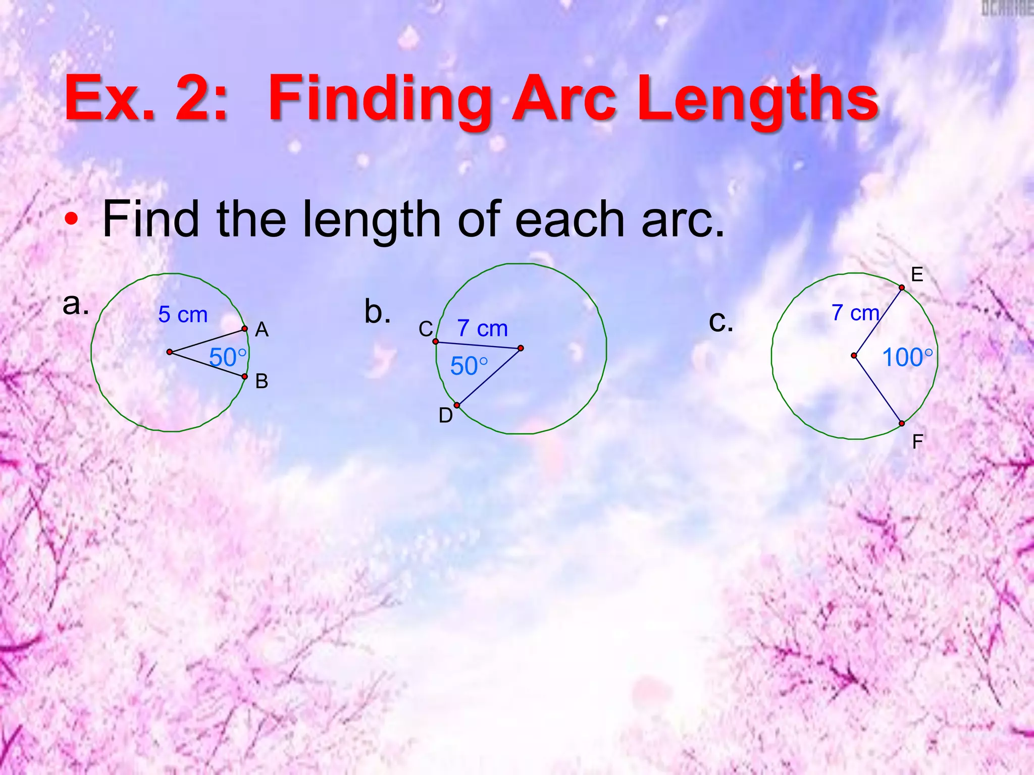 Ex. 2: Finding Arc Lengths
• Find the length of each arc.
5 cm
B
A
50°
a.
7 cm
D
C
50°
b. 7 cm
F
E
100°
c.
 