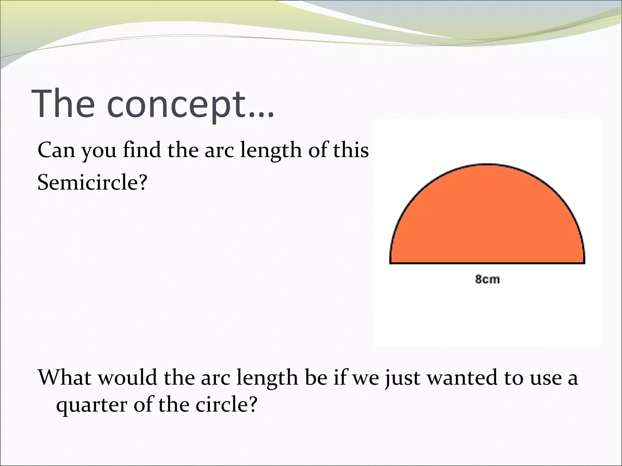 The concept…
Can you find the arc length of this
Semicircle?
What would the arc length be if we just wanted to use a
quarter of the circle?