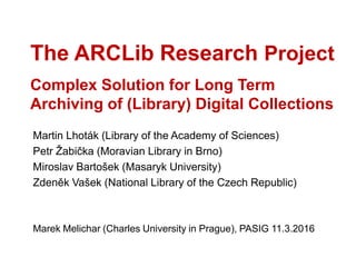The ARCLib Research Project
Complex Solution for Long Term
Archiving of (Library) Digital Collections
Martin Lhoták (Library of the Academy of Sciences)
Petr Žabička (Moravian Library in Brno)
Miroslav Bartošek (Masaryk University)
Zdeněk Vašek (National Library of the Czech Republic)
Marek Melichar (Charles University in Prague), PASIG 11.3.2016
 