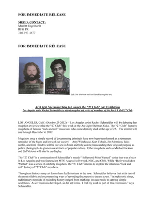 FOR IMMEDIATE RELEASE

MEDIA CONTACT:
Merritt Engelhardt
RFG PR
310-493-4877



FOR IMMEDIATE RELEASE




                                               (left: Jim Morrison and Jimi Hendrix mugshot art)




               ArcLight Sherman Oaks to Launch the “27 Club” Art Exhibition
   Los Angeles artist Rachel Schmeidler to debut mugshot art series of members of the Rock & Roll 27 Club



LOS ANGELES, Calif. (October 29 2012) -- Los Angeles artist Rachel Schmeidler will be debuting her
mugshot art series titled the “27 Club” this week at the ArcLight Sherman Oaks. The “27 Club” features
mugshots of famous “rock and roll” musicians who coincidentally died at the age of 27. The exhibit will
run through December 4, 2012.

Mugshots once a simple record of documenting criminals have now been transformed as a permanent
reminder of the highs and lows of our society. Amy Winehouse, Kurt Cobain, Jim Morrison, Janis
Joplin, and Jimi Hendrix will be on view in blunt and bold colors; transcending their original purpose as
police photographs to glamorous artifacts of popular culture. Other mugshots such as Michael Jackson
and Sid Vicious will also be on display.

The “27 Club” is a continuation of Schmeidler’s smash “Hollywood Most Wanted” series that was a buzz
in Los Angeles and was featured on MTV, Access Hollywood, NBC, and CNN. While “Hollywood Most
Wanted” was a series of celebrity mugshots, the “27 Club” intends to explore the infamous “rock and
roll” history of “27 Club” members.

Throughout history many art forms have led historians to the now. Schmeidler believes that art is one of
the most reliable and encompassing ways of recording the present to create a past. “In prehistoric times,
rudimentary methods of recording history ranged from markings on cave walls to carving simple
sculptures. As civilizations developed, so did art forms. I feel my work is part of this continuum,” says
Schmeidler.
 