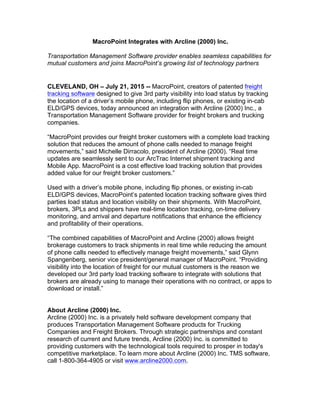 MacroPoint Integrates with Arcline (2000) Inc.
Transportation Management Software provider enables seamless capabilities for
mutual customers and joins MacroPoint’s growing list of technology partners
CLEVELAND, OH – July 21, 2015 -- MacroPoint, creators of patented freight
tracking software designed to give 3rd party visibility into load status by tracking
the location of a driver’s mobile phone, including flip phones, or existing in-cab
ELD/GPS devices, today announced an integration with Arcline (2000) Inc., a
Transportation Management Software provider for freight brokers and trucking
companies.
“MacroPoint provides our freight broker customers with a complete load tracking
solution that reduces the amount of phone calls needed to manage freight
movements,” said Michelle Dirracolo, president of Arcline (2000). “Real time
updates are seamlessly sent to our ArcTrac Internet shipment tracking and
Mobile App. MacroPoint is a cost effective load tracking solution that provides
added value for our freight broker customers.”
Used with a driver’s mobile phone, including flip phones, or existing in-cab
ELD/GPS devices, MacroPoint’s patented location tracking software gives third
parties load status and location visibility on their shipments. With MacroPoint,
brokers, 3PLs and shippers have real-time location tracking, on-time delivery
monitoring, and arrival and departure notifications that enhance the efficiency
and profitability of their operations.
“The combined capabilities of MacroPoint and Arcline (2000) allows freight
brokerage customers to track shipments in real time while reducing the amount
of phone calls needed to effectively manage freight movements,” said Glynn
Spangenberg, senior vice president/general manager of MacroPoint. “Providing
visibility into the location of freight for our mutual customers is the reason we
developed our 3rd party load tracking software to integrate with solutions that
brokers are already using to manage their operations with no contract, or apps to
download or install.”
About Arcline (2000) Inc.
Arcline (2000) Inc. is a privately held software development company that
produces Transportation Management Software products for Trucking
Companies and Freight Brokers. Through strategic partnerships and constant
research of current and future trends, Arcline (2000) Inc. is committed to
providing customers with the technological tools required to prosper in today's
competitive marketplace. To learn more about Arcline (2000) Inc. TMS software,
call 1-800-364-4905 or visit www.arcline2000.com.
 