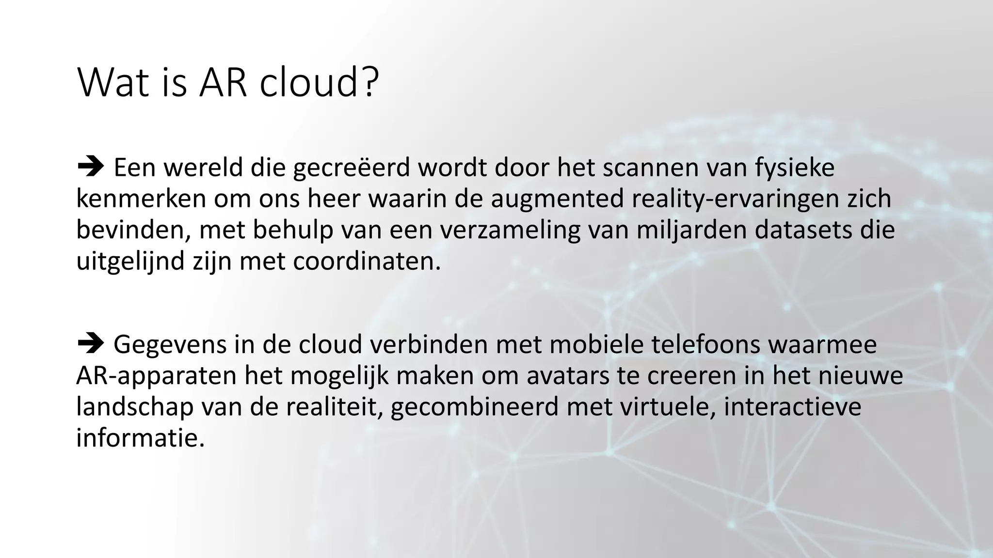 Wat is AR cloud?
 Een wereld die gecreëerd wordt door het scannen van fysieke
kenmerken om ons heer waarin de augmented reality-ervaringen zich
bevinden, met behulp van een verzameling van miljarden datasets die
uitgelijnd zijn met coordinaten.
 Gegevens in de cloud verbinden met mobiele telefoons waarmee
AR-apparaten het mogelijk maken om avatars te creeren in het nieuwe
landschap van de realiteit, gecombineerd met virtuele, interactieve
informatie.
 