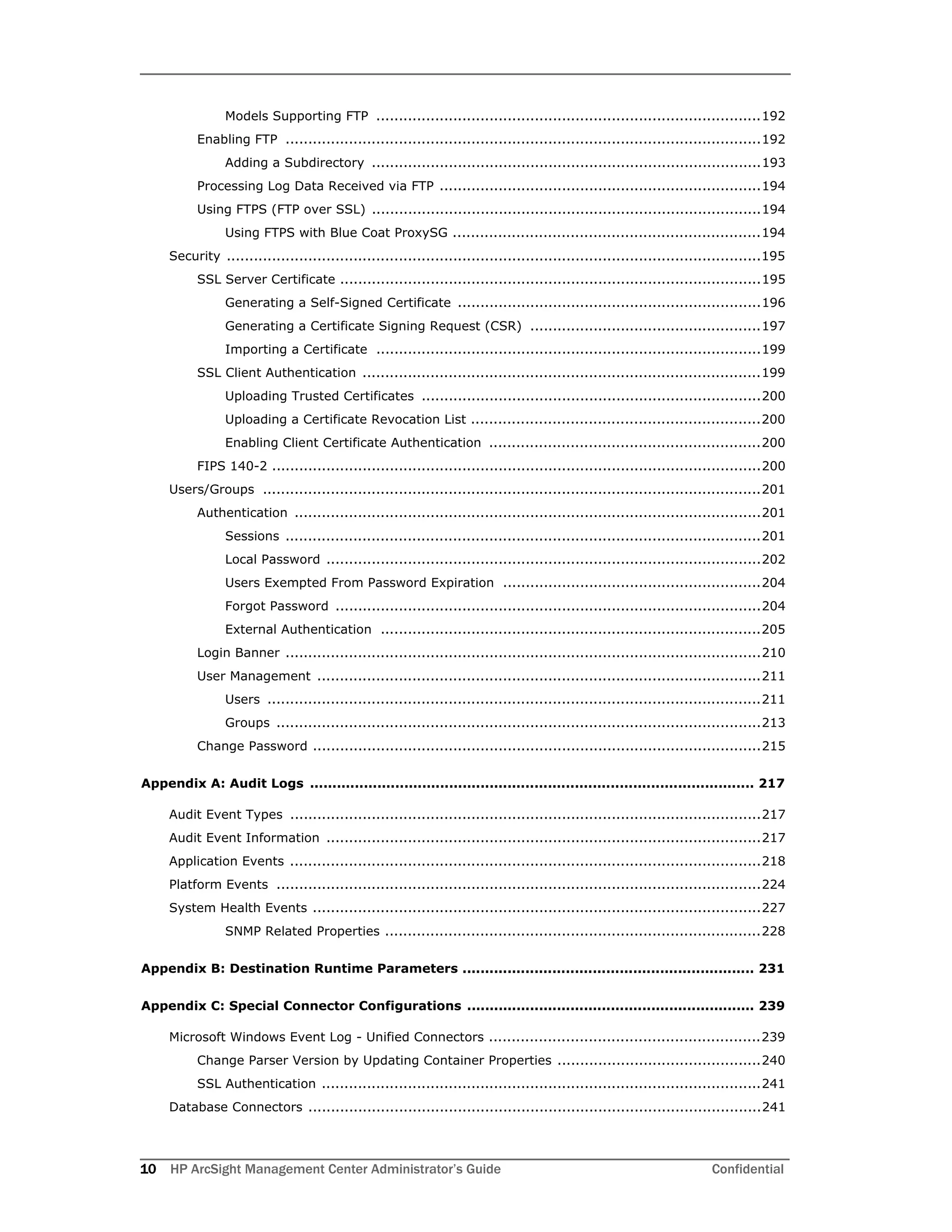 10 HP ArcSight Management Center Administrator’s Guide Confidential
Models Supporting FTP .....................................................................................192
Enabling FTP .........................................................................................................192
Adding a Subdirectory ......................................................................................193
Processing Log Data Received via FTP .......................................................................194
Using FTPS (FTP over SSL) ......................................................................................194
Using FTPS with Blue Coat ProxySG ....................................................................194
Security ......................................................................................................................195
SSL Server Certificate .............................................................................................195
Generating a Self-Signed Certificate ...................................................................196
Generating a Certificate Signing Request (CSR) ...................................................197
Importing a Certificate .....................................................................................199
SSL Client Authentication ........................................................................................199
Uploading Trusted Certificates ...........................................................................200
Uploading a Certificate Revocation List ................................................................200
Enabling Client Certificate Authentication ............................................................200
FIPS 140-2 ............................................................................................................200
Users/Groups ..............................................................................................................201
Authentication .......................................................................................................201
Sessions .........................................................................................................201
Local Password ................................................................................................202
Users Exempted From Password Expiration .........................................................204
Forgot Password ..............................................................................................204
External Authentication ....................................................................................205
Login Banner .........................................................................................................210
User Management ..................................................................................................211
Users .............................................................................................................211
Groups ...........................................................................................................213
Change Password ...................................................................................................215
Appendix A: Audit Logs ................................................................................................... 217
Audit Event Types ........................................................................................................217
Audit Event Information ................................................................................................217
Application Events ........................................................................................................218
Platform Events ...........................................................................................................224
System Health Events ...................................................................................................227
SNMP Related Properties ...................................................................................228
Appendix B: Destination Runtime Parameters ................................................................. 231
Appendix C: Special Connector Configurations ................................................................ 239
Microsoft Windows Event Log - Unified Connectors ............................................................239
Change Parser Version by Updating Container Properties .............................................240
SSL Authentication .................................................................................................241
Database Connectors ....................................................................................................241
 