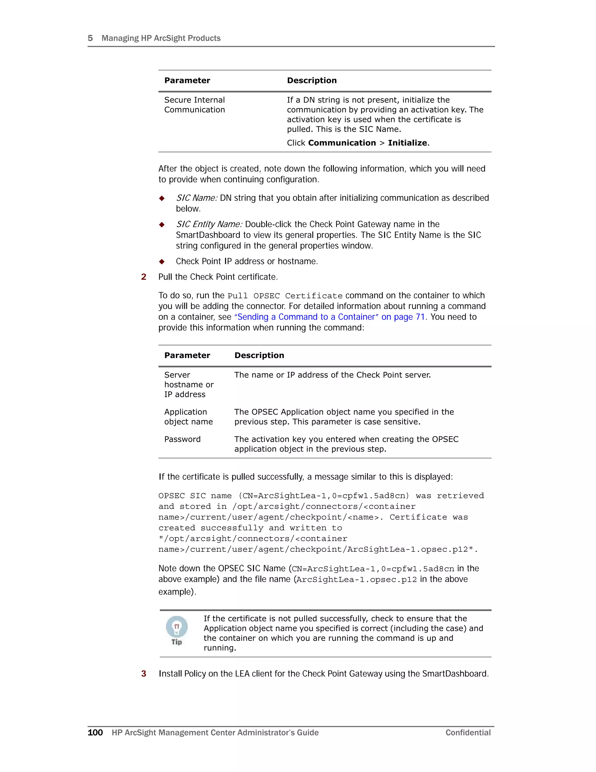 5 Managing HP ArcSight Products
100 HP ArcSight Management Center Administrator’s Guide Confidential
After the object is created, note down the following information, which you will need
to provide when continuing configuration.
 SIC Name: DN string that you obtain after initializing communication as described
below.
 SIC Entity Name: Double-click the Check Point Gateway name in the
SmartDashboard to view its general properties. The SIC Entity Name is the SIC
string configured in the general properties window.
 Check Point IP address or hostname.
2 Pull the Check Point certificate.
To do so, run the Pull OPSEC Certificate command on the container to which
you will be adding the connector. For detailed information about running a command
on a container, see “Sending a Command to a Container” on page 71. You need to
provide this information when running the command:
If the certificate is pulled successfully, a message similar to this is displayed:
OPSEC SIC name (CN=ArcSightLea-1,0=cpfw1.5ad8cn) was retrieved
and stored in /opt/arcsight/connectors/<container
name>/current/user/agent/checkpoint/<name>. Certificate was
created successfully and written to
"/opt/arcsight/connectors/<container
name>/current/user/agent/checkpoint/ArcSightLea-1.opsec.p12".
Note down the OPSEC SIC Name (CN=ArcSightLea-1,0=cpfw1.5ad8cn in the
above example) and the file name (ArcSightLea-1.opsec.p12 in the above
example).
3 Install Policy on the LEA client for the Check Point Gateway using the SmartDashboard.
Secure Internal
Communication
If a DN string is not present, initialize the
communication by providing an activation key. The
activation key is used when the certificate is
pulled. This is the SIC Name.
Click Communication > Initialize.
Parameter Description
Server
hostname or
IP address
The name or IP address of the Check Point server.
Application
object name
The OPSEC Application object name you specified in the
previous step. This parameter is case sensitive.
Password The activation key you entered when creating the OPSEC
application object in the previous step.
If the certificate is not pulled successfully, check to ensure that the
Application object name you specified is correct (including the case) and
the container on which you are running the command is up and
running.
Parameter Description
 