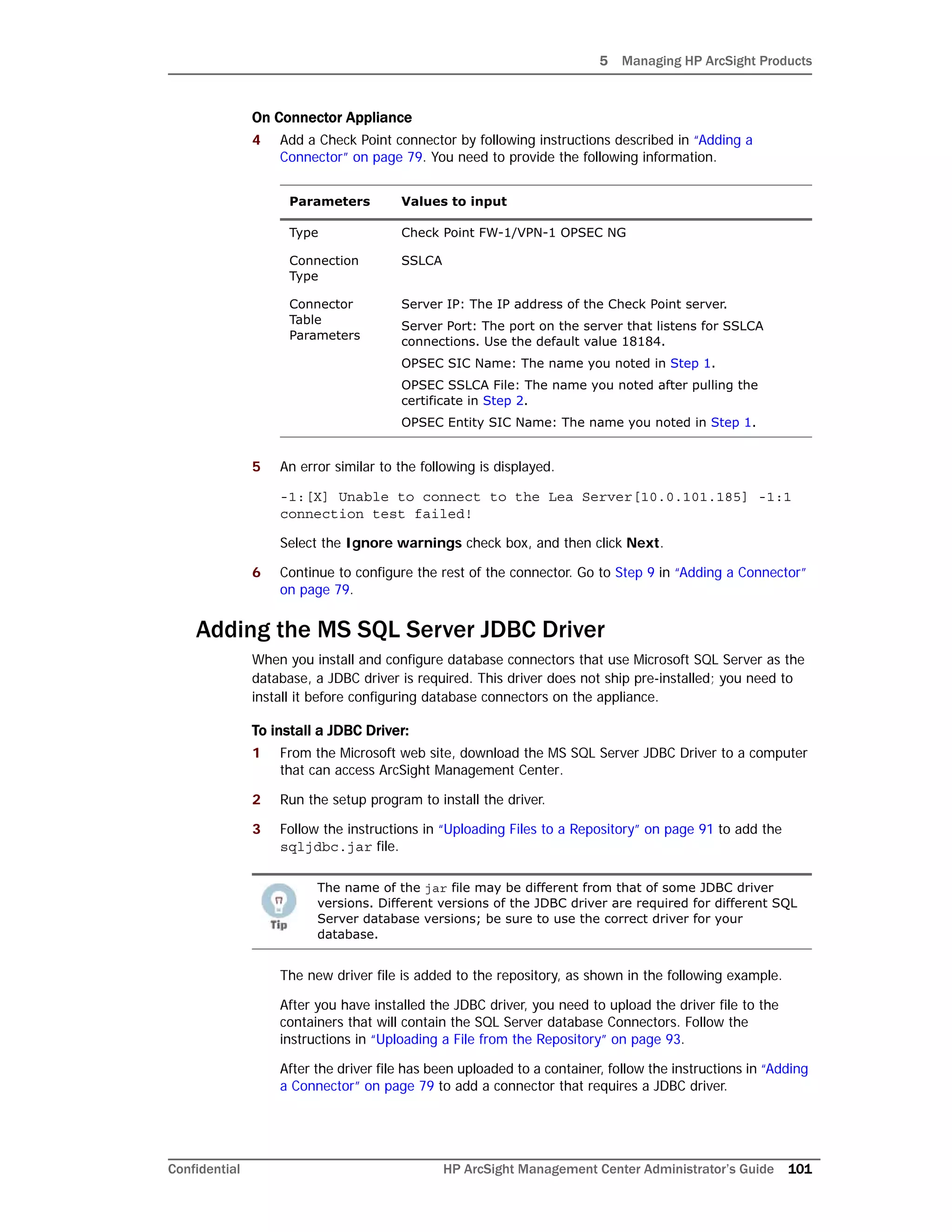 5 Managing HP ArcSight Products
Confidential HP ArcSight Management Center Administrator’s Guide 101
On Connector Appliance
4 Add a Check Point connector by following instructions described in “Adding a
Connector” on page 79. You need to provide the following information.
5 An error similar to the following is displayed.
-1:[X] Unable to connect to the Lea Server[10.0.101.185] -1:1
connection test failed!
Select the Ignore warnings check box, and then click Next.
6 Continue to configure the rest of the connector. Go to Step 9 in “Adding a Connector”
on page 79.
Adding the MS SQL Server JDBC Driver
When you install and configure database connectors that use Microsoft SQL Server as the
database, a JDBC driver is required. This driver does not ship pre-installed; you need to
install it before configuring database connectors on the appliance.
To install a JDBC Driver:
1 From the Microsoft web site, download the MS SQL Server JDBC Driver to a computer
that can access ArcSight Management Center.
2 Run the setup program to install the driver.
3 Follow the instructions in “Uploading Files to a Repository” on page 91 to add the
sqljdbc.jar file.
The new driver file is added to the repository, as shown in the following example.
After you have installed the JDBC driver, you need to upload the driver file to the
containers that will contain the SQL Server database Connectors. Follow the
instructions in “Uploading a File from the Repository” on page 93.
After the driver file has been uploaded to a container, follow the instructions in “Adding
a Connector” on page 79 to add a connector that requires a JDBC driver.
Parameters Values to input
Type Check Point FW-1/VPN-1 OPSEC NG
Connection
Type
SSLCA
Connector
Table
Parameters
Server IP: The IP address of the Check Point server.
Server Port: The port on the server that listens for SSLCA
connections. Use the default value 18184.
OPSEC SIC Name: The name you noted in Step 1.
OPSEC SSLCA File: The name you noted after pulling the
certificate in Step 2.
OPSEC Entity SIC Name: The name you noted in Step 1.
The name of the jar file may be different from that of some JDBC driver
versions. Different versions of the JDBC driver are required for different SQL
Server database versions; be sure to use the correct driver for your
database.
 