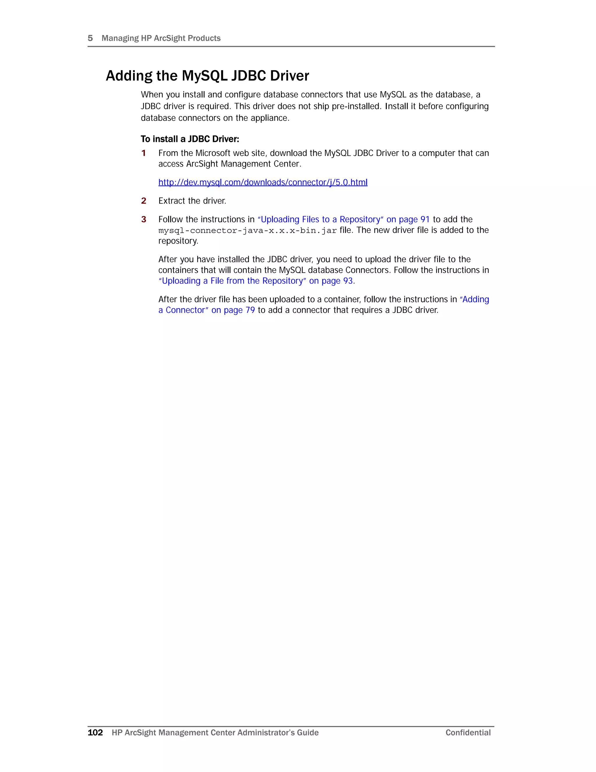 5 Managing HP ArcSight Products
102 HP ArcSight Management Center Administrator’s Guide Confidential
Adding the MySQL JDBC Driver
When you install and configure database connectors that use MySQL as the database, a
JDBC driver is required. This driver does not ship pre-installed. Install it before configuring
database connectors on the appliance.
To install a JDBC Driver:
1 From the Microsoft web site, download the MySQL JDBC Driver to a computer that can
access ArcSight Management Center.
http://dev.mysql.com/downloads/connector/j/5.0.html
2 Extract the driver.
3 Follow the instructions in “Uploading Files to a Repository” on page 91 to add the
mysql-connector-java-x.x.x-bin.jar file. The new driver file is added to the
repository.
After you have installed the JDBC driver, you need to upload the driver file to the
containers that will contain the MySQL database Connectors. Follow the instructions in
“Uploading a File from the Repository” on page 93.
After the driver file has been uploaded to a container, follow the instructions in “Adding
a Connector” on page 79 to add a connector that requires a JDBC driver.
 