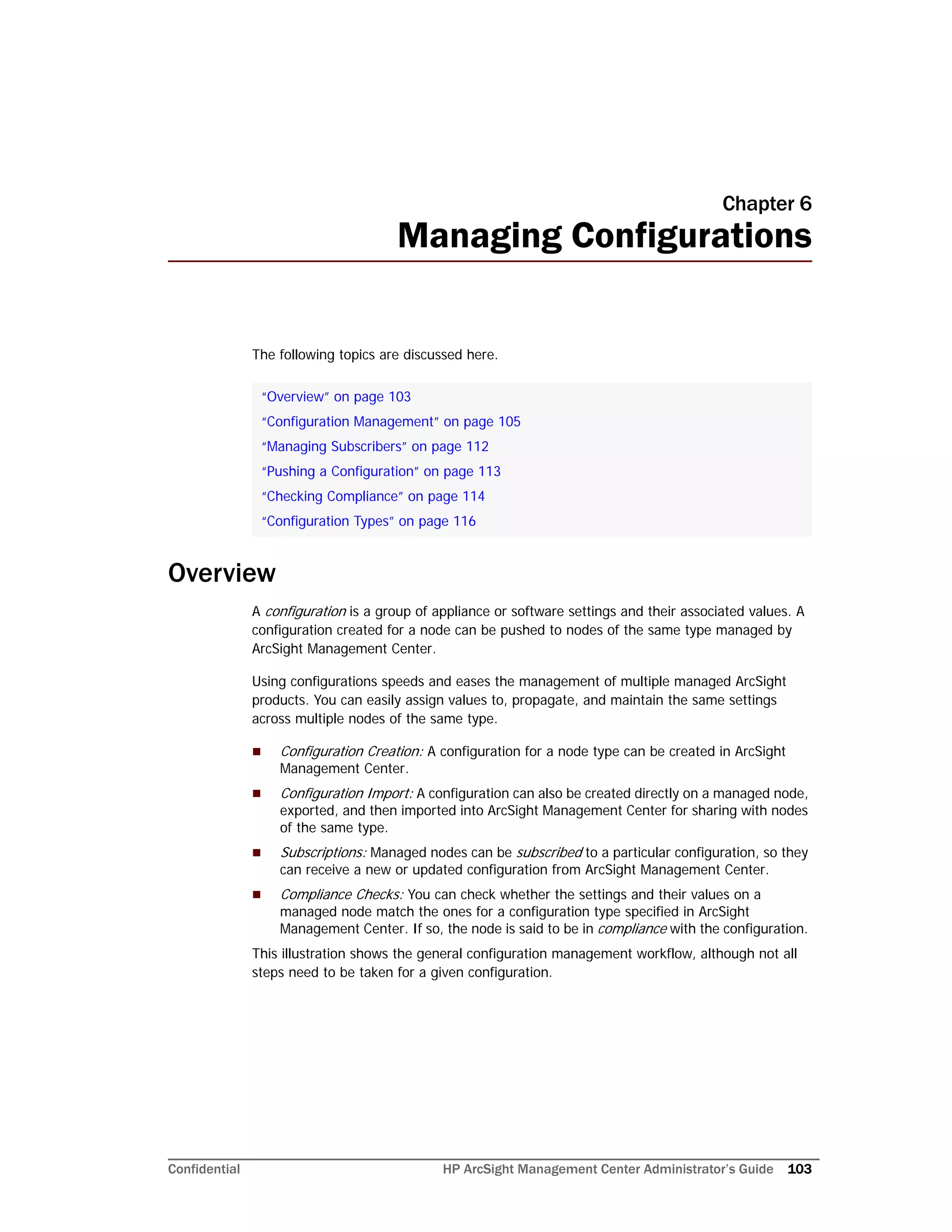 Confidential HP ArcSight Management Center Administrator’s Guide 103
Chapter 6
Managing Configurations
The following topics are discussed here.
Overview
A configuration is a group of appliance or software settings and their associated values. A
configuration created for a node can be pushed to nodes of the same type managed by
ArcSight Management Center.
Using configurations speeds and eases the management of multiple managed ArcSight
products. You can easily assign values to, propagate, and maintain the same settings
across multiple nodes of the same type.
 Configuration Creation: A configuration for a node type can be created in ArcSight
Management Center.
 Configuration Import: A configuration can also be created directly on a managed node,
exported, and then imported into ArcSight Management Center for sharing with nodes
of the same type.
 Subscriptions: Managed nodes can be subscribed to a particular configuration, so they
can receive a new or updated configuration from ArcSight Management Center.
 Compliance Checks: You can check whether the settings and their values on a
managed node match the ones for a configuration type specified in ArcSight
Management Center. If so, the node is said to be in compliance with the configuration.
This illustration shows the general configuration management workflow, although not all
steps need to be taken for a given configuration.
“Overview” on page 103
“Configuration Management” on page 105
“Managing Subscribers” on page 112
“Pushing a Configuration” on page 113
“Checking Compliance” on page 114
“Configuration Types” on page 116
 