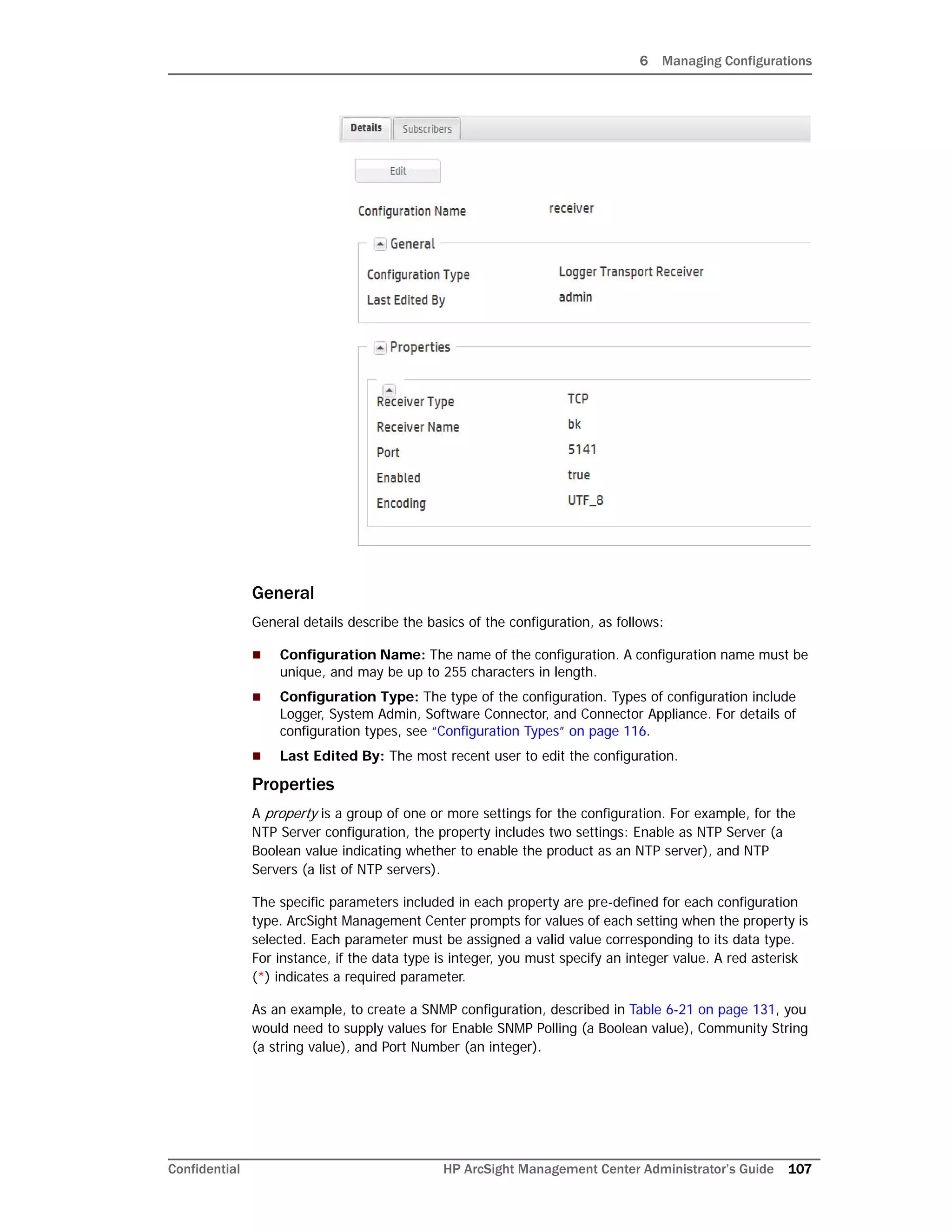 6 Managing Configurations
Confidential HP ArcSight Management Center Administrator’s Guide 107
General
General details describe the basics of the configuration, as follows:
 Configuration Name: The name of the configuration. A configuration name must be
unique, and may be up to 255 characters in length.
 Configuration Type: The type of the configuration. Types of configuration include
Logger, System Admin, Software Connector, and Connector Appliance. For details of
configuration types, see “Configuration Types” on page 116.
 Last Edited By: The most recent user to edit the configuration.
Properties
A property is a group of one or more settings for the configuration. For example, for the
NTP Server configuration, the property includes two settings: Enable as NTP Server (a
Boolean value indicating whether to enable the product as an NTP server), and NTP
Servers (a list of NTP servers).
The specific parameters included in each property are pre-defined for each configuration
type. ArcSight Management Center prompts for values of each setting when the property is
selected. Each parameter must be assigned a valid value corresponding to its data type.
For instance, if the data type is integer, you must specify an integer value. A red asterisk
(*) indicates a required parameter.
As an example, to create a SNMP configuration, described in Table 6-21 on page 131, you
would need to supply values for Enable SNMP Polling (a Boolean value), Community String
(a string value), and Port Number (an integer).
 