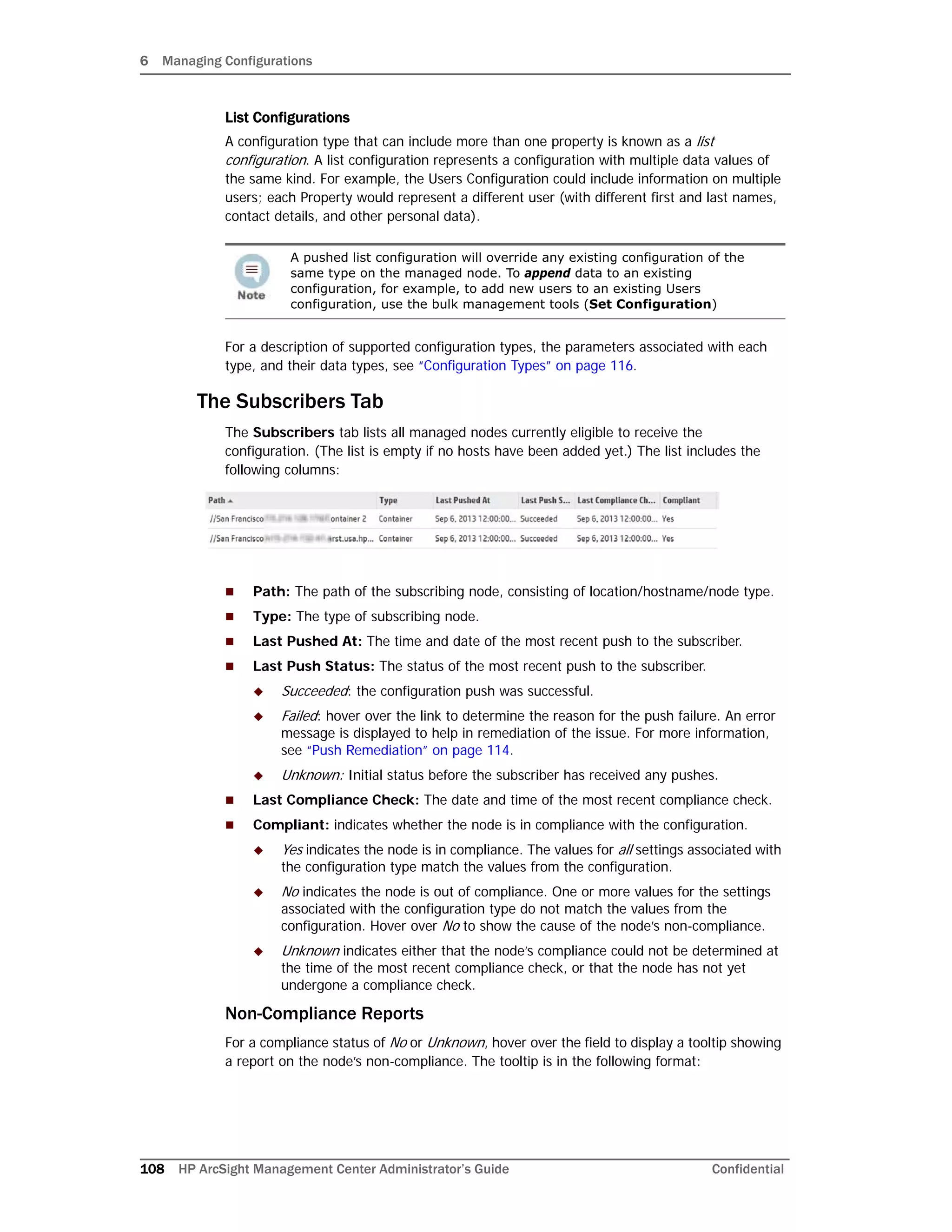 6 Managing Configurations
108 HP ArcSight Management Center Administrator’s Guide Confidential
List Configurations
A configuration type that can include more than one property is known as a list
configuration. A list configuration represents a configuration with multiple data values of
the same kind. For example, the Users Configuration could include information on multiple
users; each Property would represent a different user (with different first and last names,
contact details, and other personal data).
For a description of supported configuration types, the parameters associated with each
type, and their data types, see “Configuration Types” on page 116.
The Subscribers Tab
The Subscribers tab lists all managed nodes currently eligible to receive the
configuration. (The list is empty if no hosts have been added yet.) The list includes the
following columns:
 Path: The path of the subscribing node, consisting of location/hostname/node type.
 Type: The type of subscribing node.
 Last Pushed At: The time and date of the most recent push to the subscriber.
 Last Push Status: The status of the most recent push to the subscriber.
 Succeeded: the configuration push was successful.
 Failed: hover over the link to determine the reason for the push failure. An error
message is displayed to help in remediation of the issue. For more information,
see “Push Remediation” on page 114.
 Unknown: Initial status before the subscriber has received any pushes.
 Last Compliance Check: The date and time of the most recent compliance check.
 Compliant: indicates whether the node is in compliance with the configuration.
 Yes indicates the node is in compliance. The values for all settings associated with
the configuration type match the values from the configuration.
 No indicates the node is out of compliance. One or more values for the settings
associated with the configuration type do not match the values from the
configuration. Hover over No to show the cause of the node’s non-compliance.
 Unknown indicates either that the node’s compliance could not be determined at
the time of the most recent compliance check, or that the node has not yet
undergone a compliance check.
Non-Compliance Reports
For a compliance status of No or Unknown, hover over the field to display a tooltip showing
a report on the node’s non-compliance. The tooltip is in the following format:
A pushed list configuration will override any existing configuration of the
same type on the managed node. To append data to an existing
configuration, for example, to add new users to an existing Users
configuration, use the bulk management tools (Set Configuration)
 