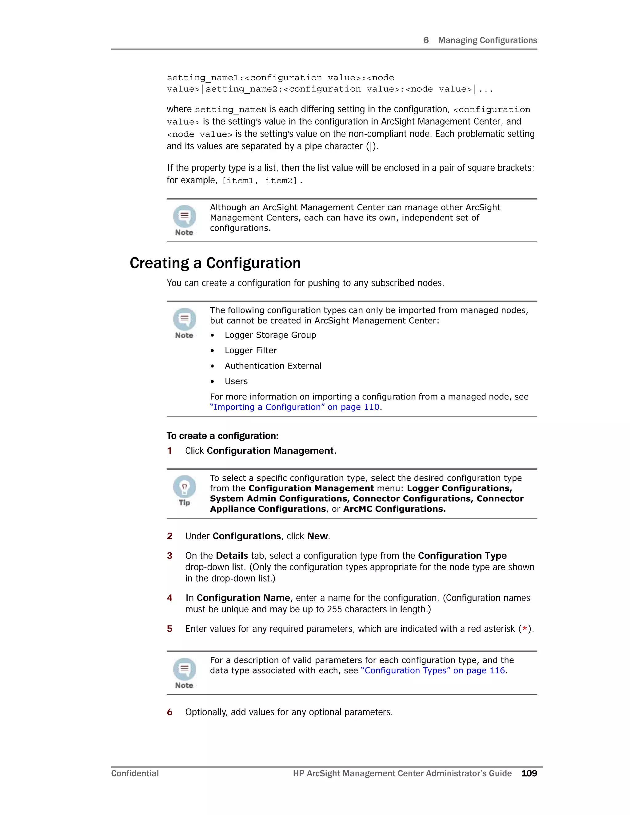 6 Managing Configurations
Confidential HP ArcSight Management Center Administrator’s Guide 109
setting_name1:<configuration value>:<node
value>|setting_name2:<configuration value>:<node value>|...
where setting_nameN is each differing setting in the configuration, <configuration
value> is the setting’s value in the configuration in ArcSight Management Center, and
<node value> is the setting’s value on the non-compliant node. Each problematic setting
and its values are separated by a pipe character (|).
If the property type is a list, then the list value will be enclosed in a pair of square brackets;
for example, [item1, item2].
Creating a Configuration
You can create a configuration for pushing to any subscribed nodes.
To create a configuration:
1 Click Configuration Management.
2 Under Configurations, click New.
3 On the Details tab, select a configuration type from the Configuration Type
drop-down list. (Only the configuration types appropriate for the node type are shown
in the drop-down list.)
4 In Configuration Name, enter a name for the configuration. (Configuration names
must be unique and may be up to 255 characters in length.)
5 Enter values for any required parameters, which are indicated with a red asterisk (*).
6 Optionally, add values for any optional parameters.
Although an ArcSight Management Center can manage other ArcSight
Management Centers, each can have its own, independent set of
configurations.
The following configuration types can only be imported from managed nodes,
but cannot be created in ArcSight Management Center:
• Logger Storage Group
• Logger Filter
• Authentication External
• Users
For more information on importing a configuration from a managed node, see
“Importing a Configuration” on page 110.
To select a specific configuration type, select the desired configuration type
from the Configuration Management menu: Logger Configurations,
System Admin Configurations, Connector Configurations, Connector
Appliance Configurations, or ArcMC Configurations.
For a description of valid parameters for each configuration type, and the
data type associated with each, see “Configuration Types” on page 116.
 