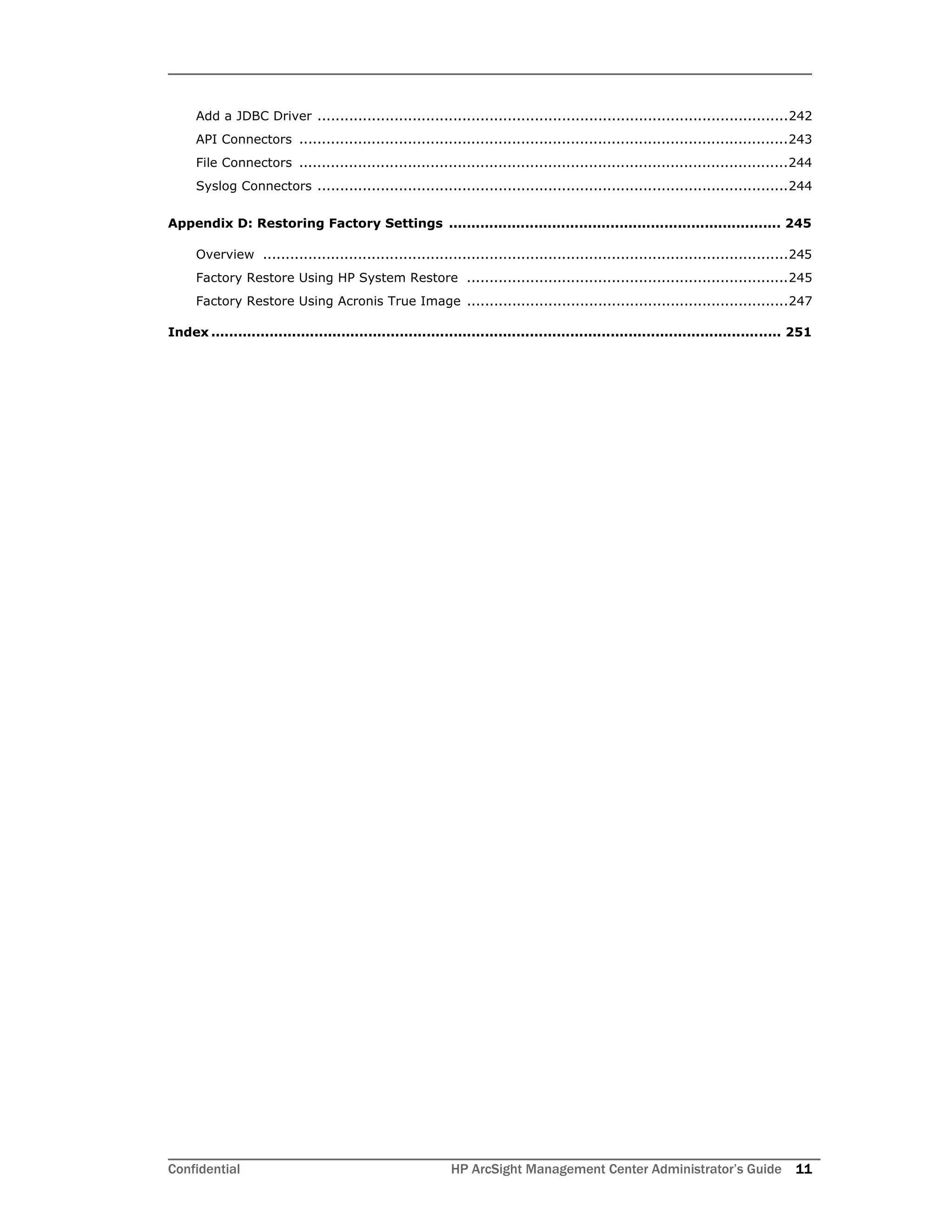 Confidential HP ArcSight Management Center Administrator’s Guide 11
Add a JDBC Driver ........................................................................................................242
API Connectors ............................................................................................................243
File Connectors ............................................................................................................244
Syslog Connectors ........................................................................................................244
Appendix D: Restoring Factory Settings .......................................................................... 245
Overview ....................................................................................................................245
Factory Restore Using HP System Restore .......................................................................245
Factory Restore Using Acronis True Image .......................................................................247
Index ............................................................................................................................... 251
 
