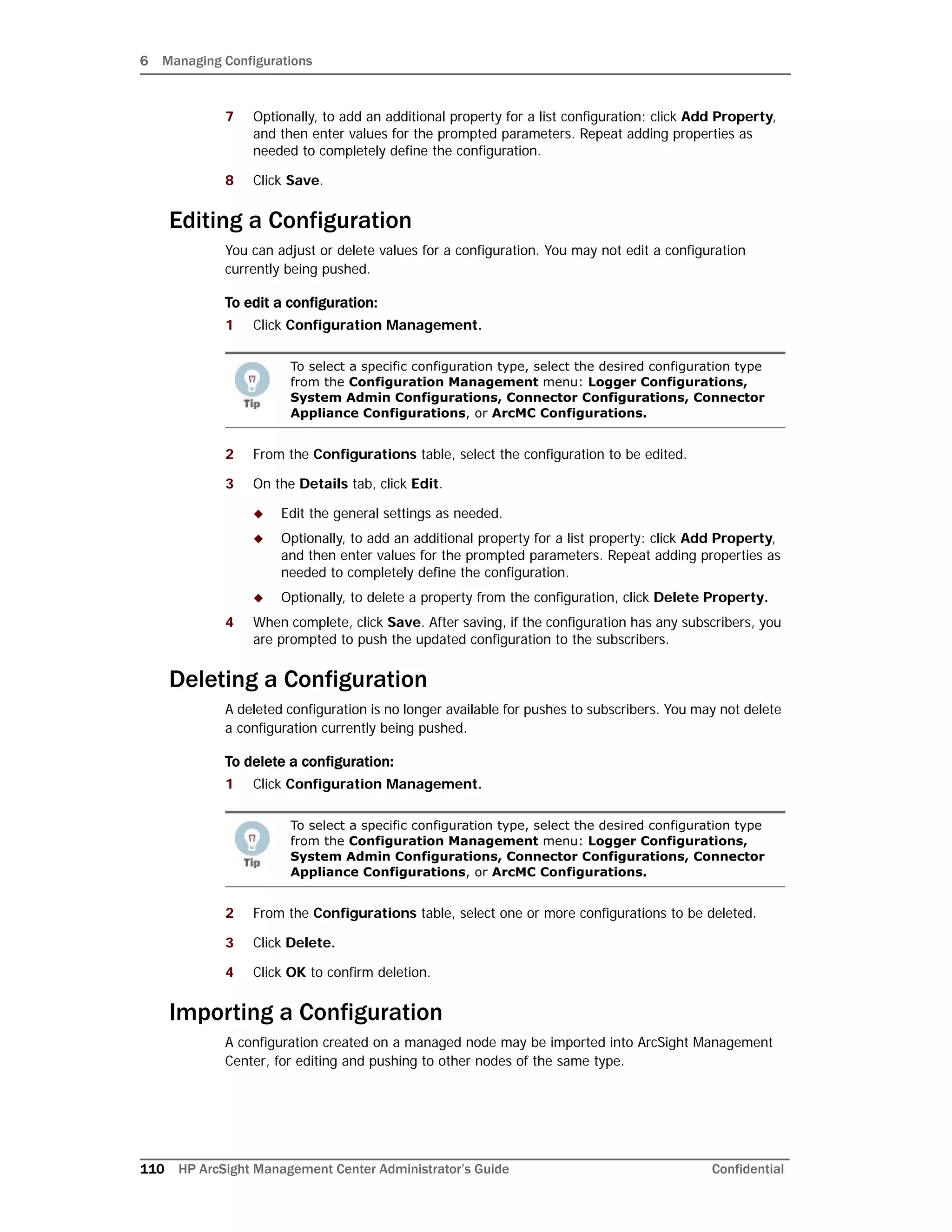 6 Managing Configurations
110 HP ArcSight Management Center Administrator’s Guide Confidential
7 Optionally, to add an additional property for a list configuration: click Add Property,
and then enter values for the prompted parameters. Repeat adding properties as
needed to completely define the configuration.
8 Click Save.
Editing a Configuration
You can adjust or delete values for a configuration. You may not edit a configuration
currently being pushed.
To edit a configuration:
1 Click Configuration Management.
2 From the Configurations table, select the configuration to be edited.
3 On the Details tab, click Edit.
 Edit the general settings as needed.
 Optionally, to add an additional property for a list property: click Add Property,
and then enter values for the prompted parameters. Repeat adding properties as
needed to completely define the configuration.
 Optionally, to delete a property from the configuration, click Delete Property.
4 When complete, click Save. After saving, if the configuration has any subscribers, you
are prompted to push the updated configuration to the subscribers.
Deleting a Configuration
A deleted configuration is no longer available for pushes to subscribers. You may not delete
a configuration currently being pushed.
To delete a configuration:
1 Click Configuration Management.
2 From the Configurations table, select one or more configurations to be deleted.
3 Click Delete.
4 Click OK to confirm deletion.
Importing a Configuration
A configuration created on a managed node may be imported into ArcSight Management
Center, for editing and pushing to other nodes of the same type.
To select a specific configuration type, select the desired configuration type
from the Configuration Management menu: Logger Configurations,
System Admin Configurations, Connector Configurations, Connector
Appliance Configurations, or ArcMC Configurations.
To select a specific configuration type, select the desired configuration type
from the Configuration Management menu: Logger Configurations,
System Admin Configurations, Connector Configurations, Connector
Appliance Configurations, or ArcMC Configurations.
 