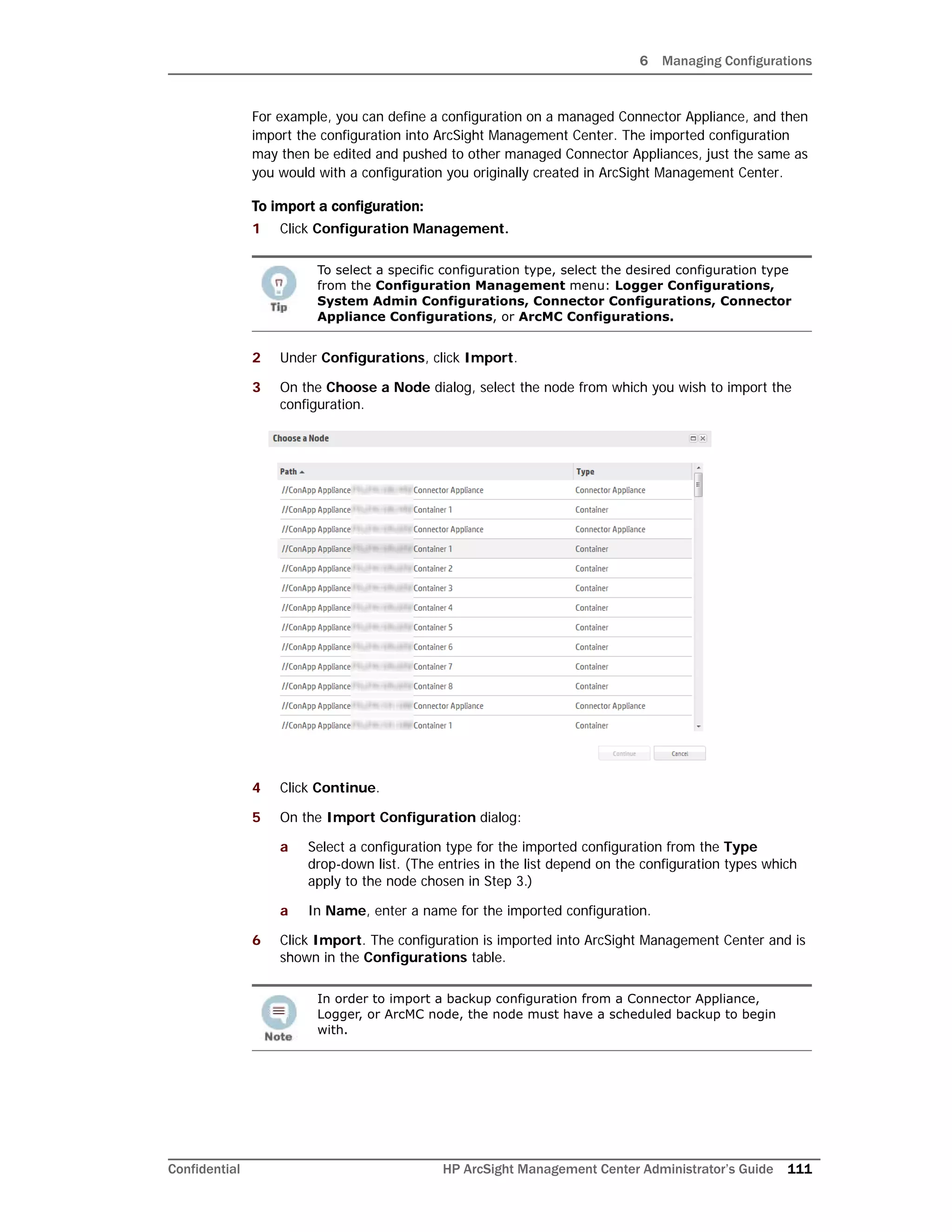 6 Managing Configurations
Confidential HP ArcSight Management Center Administrator’s Guide 111
For example, you can define a configuration on a managed Connector Appliance, and then
import the configuration into ArcSight Management Center. The imported configuration
may then be edited and pushed to other managed Connector Appliances, just the same as
you would with a configuration you originally created in ArcSight Management Center.
To import a configuration:
1 Click Configuration Management.
2 Under Configurations, click Import.
3 On the Choose a Node dialog, select the node from which you wish to import the
configuration.
4 Click Continue.
5 On the Import Configuration dialog:
a Select a configuration type for the imported configuration from the Type
drop-down list. (The entries in the list depend on the configuration types which
apply to the node chosen in Step 3.)
a In Name, enter a name for the imported configuration.
6 Click Import. The configuration is imported into ArcSight Management Center and is
shown in the Configurations table.
To select a specific configuration type, select the desired configuration type
from the Configuration Management menu: Logger Configurations,
System Admin Configurations, Connector Configurations, Connector
Appliance Configurations, or ArcMC Configurations.
In order to import a backup configuration from a Connector Appliance,
Logger, or ArcMC node, the node must have a scheduled backup to begin
with.
 