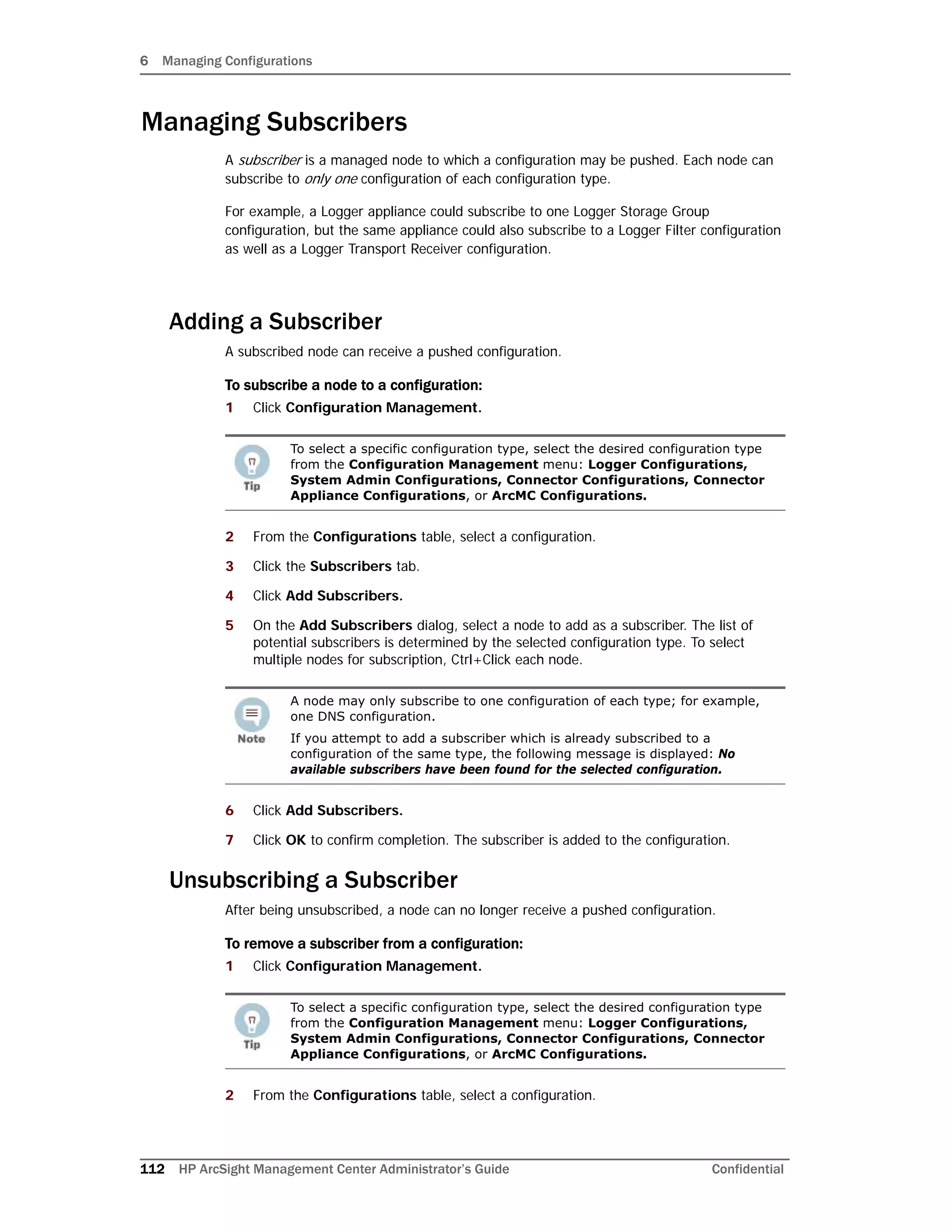 6 Managing Configurations
112 HP ArcSight Management Center Administrator’s Guide Confidential
Managing Subscribers
A subscriber is a managed node to which a configuration may be pushed. Each node can
subscribe to only one configuration of each configuration type.
For example, a Logger appliance could subscribe to one Logger Storage Group
configuration, but the same appliance could also subscribe to a Logger Filter configuration
as well as a Logger Transport Receiver configuration.
Adding a Subscriber
A subscribed node can receive a pushed configuration.
To subscribe a node to a configuration:
1 Click Configuration Management.
2 From the Configurations table, select a configuration.
3 Click the Subscribers tab.
4 Click Add Subscribers.
5 On the Add Subscribers dialog, select a node to add as a subscriber. The list of
potential subscribers is determined by the selected configuration type. To select
multiple nodes for subscription, Ctrl+Click each node.
6 Click Add Subscribers.
7 Click OK to confirm completion. The subscriber is added to the configuration.
Unsubscribing a Subscriber
After being unsubscribed, a node can no longer receive a pushed configuration.
To remove a subscriber from a configuration:
1 Click Configuration Management.
2 From the Configurations table, select a configuration.
To select a specific configuration type, select the desired configuration type
from the Configuration Management menu: Logger Configurations,
System Admin Configurations, Connector Configurations, Connector
Appliance Configurations, or ArcMC Configurations.
A node may only subscribe to one configuration of each type; for example,
one DNS configuration.
If you attempt to add a subscriber which is already subscribed to a
configuration of the same type, the following message is displayed: No
available subscribers have been found for the selected configuration.
To select a specific configuration type, select the desired configuration type
from the Configuration Management menu: Logger Configurations,
System Admin Configurations, Connector Configurations, Connector
Appliance Configurations, or ArcMC Configurations.
 